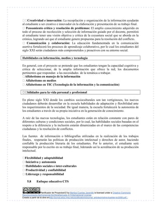 Planificador de ProyectosV2 by Maritza Cuartas Jaramillo is licensed under a Creative Commons
Reconocimiento-NoComercial-SinObraDerivada 4.0 Internacional License.
Creado a partir de la obra enhttp://punya.educ.msu.edu/publications/journal_articles/mishra-koehler-tcr2006.pdf...
Creatividad e innovación: La recopilación y organización de la información ayudarán
al estudiante a ser creativo e innovador en la elaboración y presentación de su trabajo final.
Pensamiento crítico y resolución de problemas: El amplio conocimiento adquirido en
todo el proceso de recolección y selección de información guiado por el docente, permitirá
al estudiante tener una visión objetiva y critica de la coyuntura social que se aborda en la
crónica, logrando así que el estudiante genere propuestas para la resolución del conflicto.
Comunicación y colaboración: La educación fundamentada en la comunicación
asertiva fortalecerá los procesos de aprendizaje colaborativo, por lo cual los estudiantes del
siglo XXI serán ciudadanos más comprometidos y proactivos con su entorno social.
Habilidades en información, medios y tecnología
En general, con el proyecto se pretende que los estudiantes tengan la capacidad cognitiva y
critica de seleccionar, de la amplia información que ofrece la red, los documentos
pertinentes que respondan a las necesidades de la temática a trabajar.
Alfabetismo en manejo de la información
Alfabetismo en medios
Alfabetismo en TIC (Tecnología de la información y la comunicación)
nal
En pleno siglo XXI donde los cambios socioculturales son tan vertiginosos, los nuevos
ciudadanos deberán desarrollar en la escuela habilidades de adaptación y flexibilidad ante
los requerimientos de la sociedad. De igual manera, la escuela fortalecerá la autonomía de
los estudiantes a través de su propia iniciativa en la generación de conocimiento.
A raíz de las nuevas tecnologías, los estudiantes están en relación constante con pares de
diferentes culturas y condiciones sociales, por lo cual, las habilidades sociales basadas en el
respeto a la diferencia y la inclusión estarán dinamizadas en el marco de las competencias
ciudadanas y la resolución de conflictos.
Las fuentes de información o bibliografías utilizadas en la realización de los trabajos
finales, respetarán las políticas de producción intelectual y derechos de autor, haciendo
confiable la producción literaria de los estudiantes. Por lo anterior, el estudiante será
responsable por lo escrito en su trabajo final, liderando así la acreditación de su producción
intelectual.
Flexibilidad y adaptabilidad
Iniciativa y autonomía
Habilidades sociales e inter-culturales
Productividad y confiabilidad
Liderazgo y responsabilidad
5.8 Enfoque educativo CTS
 