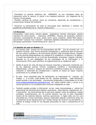 Planificador de ProyectosV2 by Maritza Cuartas Jaramillo is licensed under a Creative Commons
Reconocimiento-No Comercial-SinObraDerivada 4.0 Internacional License.
Creado a partir de la obra enhttp://punya.educ.msu.edu/publications/journal_articles/mishra-koehler-tcr2006.pdf...
-Considerar el carácter sistémico del AMBIENTE, en sus complejas redes de
interacción entre lo natural, lo social y los impactos positivos y/o negativos de la
ciencia y la tecnología.
-Facilitar cambios de actitud, toma de conciencia, desarrollo de competencias y
conocimiento integral del ambiente.
-Promover la participación de toda la comunidad para identificar y resolver los
problemas ambientales de su entorno institucional.
7.3 Recursos
Computador, video beam, cámara digital, dispositivos móviles, fotocopias, medios
impresos de comunicación, impresora, INTERNET, motores de búsqueda, software
educativo: procesadores de texto, power point, paint, publisher, adobe flash player,
documental “comprar tirar comprar”, materiales digitales elaborados por los docentes
del equipo coordinador, herramientas de la web 2.0
7.4 Gestión de aula en Modelo 1:1
 El proyecto está acorde con los presupuestos del PEI que de acuerdo con su
aspecto misional reza ”forma personas competentes y autónomas para el ejercicio
de una cultura ciudadana y de convivencia pacífica, bajo principios éticos y legales
que les permita desempeñarse con calidad en lo académico, lo afectivo y lo laboral,
a través del desarrollo de un currículo diversificado, incluyente, integral y flexible,
apoyado en el uso pedagógico de las tecnologías de la información y la
comunicación (TIC), para contribuir al mejoramiento de su calidad de vida”.
 Desde el punto de vista del área de Ciencias naturales y educación ambiental uno
de los objetivos precisa “Formar ciudadanos científica y tecnológicamente
alfabetizados, críticos y capaces de solucionar problemas propios de su contexto,
mediante el desarrollo de competencias y valores en busca de lograr mejores
condiciones en su calidad de vida”.
 El aula tiene capacidad para 40 estudiantes, se organizarán en equipos de
trabajo y si el aula está dotada con 40 equipos portátiles cada estudiante
puede acceder a las actividades previamente preparadas y presentadas en la wiki
www.protegiendoelplaneta.wikispaces.com, las cuales podrán bajar y enviar a su
correo personal o a su portafolio para continuar trabajando en casa.
 También pueden acceder a información en las webs recomendadas y utilizar las
aplicaciones de Microsoft para elaborar resúmenes, ideas básicas, diapositivas, etc.
Y aprovechar las herramientas de la web para realizar nubes de palabras, mapas
mentales, presentaciones, etc. Es preciso advertir que por la poca intensidad
horaria de las materias básicas: química, geociencias e inglés cada una con una
intensidad de 2 horas semanales, algunos materiales deberán imprimirse antes de
la utilización de los equipos para que tengan tiempo de construir sus borradores, o
realizar el trabajo virtual en sus equipos personales en casa y compartirlos en el
aula.
 