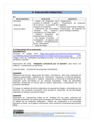 Planificador de ProyectosV2 by Maritza Cuartas Jaramillo is licensed under a Creative Commons
Reconocimiento-No Comercial-SinObraDerivada 4.0 Internacional License.
Creado a partir de la obra enhttp://punya.educ.msu.edu/publications/journal_articles/mishra-koehler-tcr2006.pdf...
8 EVALUACIÓN FORMATIVA
8.1
DIAGNOSTICO DURANTE DESPUES
-Encuesta
-Reflexión
-Lluvia de ideas
- Sesión de preguntas que
orienten la reflexión a partir
de la lectura “ la sociedad del
consumo y el desecho”
- Reflexiones del documental
“comprar, tirar, comprar”
orientada por un video taller.
- Registro fotográfico de
observaciones de campo.
- En equipos Consultan e
investigación en páginas web
y efectúan retroalimentación
de los compañeros.
- listas de cotejo
- Exposiciones
- Presentación de productos
digitales.
-Rúbrica para evaluar productos
-Construcción de maqueta y/o
punto ecológico didáctico
8.2 Descripción de la evaluación
DIAGNÓSTICO
Encuesta en google drive https://docs.google.com/a/inemcali.com/forms/d/1Zu5-
AxYJOlXNue-Nmy67zrbLib99yGFkeGYUVyT-hQI/viewform?usp=send_form para
indagar sobre las habilidades tecnológicas previas y los conocimientos básicos de las
temáticas a abordar.
Observación del video “despierto conciencia por el planeta” para hacer una
reflexión y socialización de opiniones.
Lluvia de ideas al presentar las preguntas orientadoras.
DURANTE
Realización de lecturas, observación de videos, consultas en sitios web, realización de
registros audiovisuales, elaboración de resúmenes, esquemas, y nubes de palabras,
presentación de reflexiones y análisis respectivos, a través de la orientación de las
preguntas guías formuladas en las diversas actividades. Todas las actividades
descritas, constituirán el insumo para el diseño, elaboración y presentación de los
productos solicitados.
El trabajo se realizará de forma colaborativa en equipos de trabajo y orientados por los
docentes que coordinan el proyecto. Para verificar el desarrollo de las actividades
asignadas se utilizará una lista de cotejo.
DESPUÉS
Realización de exposiciones orales de los trabajos con sus pares, utilizando los
productos generados, los cuales serán evaluados con rúbricas. Posteriormente revisada
la calidad de los productos elaborados podrán ser socializados a la comunidad
educativa a través de la página institucional, como constructo transversal del proyecto
PRAE.
 