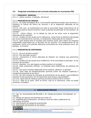 Planificador de ProyectosV2 by Maritza Cuartas Jaramillo is licensed under a Creative Commons
Reconocimiento-No Comercial-SinObraDerivada 4.0 Internacional License.
Creado a partir de la obra enhttp://punya.educ.msu.edu/publications/journal_articles/mishra-koehler-tcr2006.pdf...
3.4 Preguntas orientadoras del currículo enfocadas en el proyecto-POC
3.4.1. PREGUNTA ESENCIAL.
3.4.1.1. ¿Cómo construir el planeta del futuro?
3.4.2. PREGUNTAS DE UNIDAD.
3.4.2.1. ¿A cuáles estrategias de la comunicación podríamos acceder para promover y
fortalecer la cultura del ahorro de recursos y de la disposición adecuada de los
residuos?
3.4.2.2. ¿Por qué es fundamental que toda la comunidad tenga conocimiento de la
importancia para el entorno próximo y para el planeta de participar en los procesos de
reciclaje?
3.4.2.3. ¿Cómo influye en la calidad de vida de los seres vivos la disposición
adecuada de los residuos?
3.4.2.4. ¿Cuáles son las causas de la indiferencia social frente al deterioro del paisaje
por el uso irracional de los recursos y la disposición inadecuada de los residuos?
3.4.2.5. ¿Qué sentido tiene el reciclaje como práctica social, para reducir los impactos
ambientales ocasionados por el derroche de los recursos y la transformación de los
ambientes, frente a los grandes deterioros provocados por otras prácticas como, por
ejemplo, la minería?
3.4.3. PREGUNTAS DE CONTENIDO.
3.4.3.1. ¿En qué consiste reciclar?
3.4.3.2. ¿Por qué debo reciclar?
3.4.3.3. ¿Conocemos la forma adecuada de disponer los residuos que generamos
diariamente?
3.4.3.4. ¿Cuáles son las causas de la indiferencia de la comunidad en participar en los
procesos de reciclaje?
3.4.3.5. ¿Quiénes y en qué lugares se debe practicar el reciclaje?
3.4.3.6. ¿Qué condiciones mínimas se necesitan para implementar las prácticas del
reciclaje?
3.4.3.7. ¿Por qué el manejo inadecuado de los residuos deteriora el paisaje?
3.4.3.8. ¿Qué clase de transformaciones químicas sufren los residuos orgánicos e
inorgánicos expuestos al aire libre?
3.4.3.9. ¿En qué consiste los procesos de eutroficación de las aguas y qué problemas
ocasiona en los acueductos con el tratamiento para producir agua potable?
3.4.3.10. ¿Qué clase de residuos químicos provoca la práctica de la minería?
3.4.3.11. ¿Qué es el suelo, cómo se forma, cuál es su estructura, cómo se puede
conservar y proteger?
4 HABILIDADES PREVIAS
4.1. Uso de herramientas de Microsoft y de manejo de motores de búsqueda en
internet.
4.2. Manejo de algunas herramientas de la web 2.0
4.3. Habilidad para comprensión de lectura, toma de notas y elaboración de
resúmenes de textos
4.4. Identificación de categorías gramaticales
4.5. Descripción de procesos en voz pasiva
 