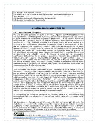 Planificador de ProyectosV2 by Maritza Cuartas Jaramillo is licensed under a Creative Commons
Reconocimiento-No Comercial-SinObraDerivada 4.0 Internacional License.
Creado a partir de la obra enhttp://punya.educ.msu.edu/publications/journal_articles/mishra-koehler-tcr2006.pdf...
4.6. Concepto de reacción química
4.7. Clasificación de la materia: sustancias puras, sistemas homogéneos y
heterogéneos
4.8. Conocimientos sobre la estructura de la materia
4.9. Conocimientos básicos de ecología
5. MODELO TPACK ENRIQUECIDO CTS
5.1 Conocimiento Disciplinar
De los procesos químicos que sufre la materia, algunas transformaciones pueden
ser espontáneas, facilitadas por la humedad, los cambios de temperatura o de presión
y otros pueden ser controlados en procesos productivos. De los residuos materiales
producidos en la sociedad actual, es preciso diferenciar entre residuos orgánicos e
inorgánicos y los procesos químicos que pueden operar en ellos dejados a la
intemperie, las consecuencias de concentrar residuos orgánicos en los cuerpos de agua
por los problemas que se derivan trayendo como resultado la producción de aguas
negras mal olientes que dificultan su tratamiento en los acueductos para potabilizarla,
situación que puede ser comprendida cuando se investiga sobre el proceso de
eutroficación de los cuerpos de agua, las reacciones químicas y procesos Bioquímicos
de concentrar una solución acuosa de materia orgánica con la consecuente
proliferación de bacterias. En los procesos bioquímicos naturales de degradación de la
materia orgánica, actúan innumerable cantidad de microorganismos para su
descomposición, cuando ésta descomposición se produce en lugares inadecuados solo
son fuente de malos olores, roedores e insectos, además de afectar la armonía de los
elementos del paisaje; pero si se produce directamente mezclado con los factores del
suelo contribuye a la formación de éste.
Los materiales inorgánicos desechados si son recuperados en la fuente donde se
producen, puede evitarse transformaciones espontáneas tales como, la oxidación,
que no alarga la vida útil y los convierte en materia inservible, entonces, dejarlos
expuestos sin posibilitar su reconversión en procesos productivos, se constituye en una
práctica social de derroche de materia prima. En consecuencia, los nuevos procesos
productivos de bienes materiales, demandan arrancar más minerales a la tierra
para extraer insumos para la industria, con la consecuente problemática ambiental
derivada de la sobreexplotación de recursos naturales no renovables tales como: el
carbón, el oro, el cobre, el petróleo, el gas natural entre otros. Igualmente para suplir
la necesidad de celulosa necesaria en la fabricación de papel y cartón, se debe
emplear más terreno fértil para plantar árboles que la provean, suelo que debería
ser utilizado en la producción de alimentos para la población.
La recuperación de polímeros derivados del petróleo evitaría la utilización de más
combustibles fósiles para la producción de plástico y otros materiales necesarios en la
actualidad.
La separación de los residuos en el origen debe ser promovida por los todos los
ciudadanos en beneficio del medio ambiente, las prácticas de reducir consumo,
reutilizar y reciclar se constituyen en estrategias para la conservación de la armonía
de los elementos del entorno, la construcción de ambientes saludables y el ahorro de
los recursos del planeta, en resumen lo que conduce al desarrollo sustentable.
¿Qué quiero que mis estudiantes aprendan?
 