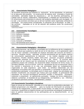 Planificador de ProyectosV2 by Maritza Cuartas Jaramillo is licensed under a Creative Commons
Reconocimiento-No Comercial-SinObraDerivada 4.0 Internacional License.
Creado a partir de la obra enhttp://punya.educ.msu.edu/publications/journal_articles/mishra-koehler-tcr2006.pdf...
5.2 Conocimiento Pedagógico
Se buscarán situaciones que disparen la motivación de los estudiantes en participar
en la ejecución del proyecto. La construcción de saberes será orientada a través de
actividades planeadas desde las asignaturas y por los docentes participantes. El
trabajo será en equipo, colaborativo, interdisciplinar y mediado por herramientas TIC.
El conocimiento que proyectara la solución del problema planteado será divulgado en
la web y las acciones concretas que se deriven también serán registradas utilizando la
tecnología. Las producciones conceptuales, la utilización de la tecnología en ellas y
las acciones realizadas en la vía de solución del problema serán los constructos
evaluados.
¿Cómo lo voy a enseñar?
5.3 Conocimiento Tecnológico
5.3.1. Computador.
5.3.2. Software instalado.
5.3.3. Cámaras digitales.
5.3.4. Celular.
5.3.5. video-beam.
5.3.6. Conexión a INTERNET.
5.3.7. Herramientas de la web 2.0
¿Qué Recursos y herramientas utilizo para innovar?
5.4 Conocimiento Pedagógico –Disciplinar
Las transformaciones del ambiente provocados por la indiferencia de los ciudadanos y
por una cultura que sustenta su razón de ser en el más tener, y en la generación cada
vez de mayor cantidad y diversidad de residuos derivados del consumo de bienes y
servicios, situación incluso reforzada de forma permanente por los medios masivos
de comunicación especialmente la televisión y los medios digitales como los
dispositivos móviles: celulares, Tablet entre otros provocan ya graves problemas
que deberán enfrentar los ciudadanos de hoy y del futuro. El currículo debe
organizarse de tal manera que los contenidos de enseñanza se relacionen con los
problemas propios del contexto, las situaciones deben mostrarse de forma visual, en
formatos digitales que es la forma como los estudiantes de hoy se aproximan más a
los eventos y situaciones en la vida. Las actividades deben ser cuidadosamente
organizadas en cada asignatura para tratar la temática relacionada con los
estándares curriculares pero que apunten a comprender y a proyectar la solución de la
problemática planteada. La tecnología será el medio para asignar las actividades que
tendrán inicialmente una situación que motive pero que desafíe la participación del
estudiante, los recursos tecnológicos permitirán acceder a información, procesarla,
ordenarla y presentarla en aplicaciones puntuales, trabajar de forma colaborativa,
elaborar y presentar el resultado de sus indagaciones, sus hipótesis y sus informes;
al docente le permitirá orientar, retroalimentar y evaluar.
5.5 Conocimiento Tecnológico disciplinar
Dado el cúmulo de información difundido en la red sobre la problemática abordada se
deberá proporcionar una webgrafía para no inundar de información sin precisar el
rumbo de las indagaciones, ni para perder mucho tiempo sin saber en qué contenidos
centrarse e igualmente se deberá precisar que herramientas tecnológicas emplearemos
para no generar desconciertos en los participantes por su desconocimiento en su
aplicación.
 