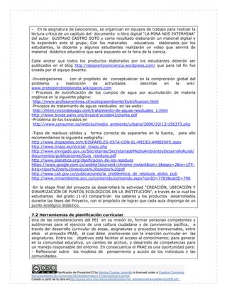 Planificador de ProyectosV2 by Maritza Cuartas Jaramillo is licensed under a Creative Commons
Reconocimiento-No Comercial-SinObraDerivada 4.0 Internacional License.
Creado a partir de la obra enhttp://punya.educ.msu.edu/publications/journal_articles/mishra-koehler-tcr2006.pdf...
- En la asignatura de Geociencias, se organizan en equipos de trabajo para realizar la
lectura crítica de un capítulo del documento o libro digital “LA MINA NOS EXTERMINA”
del autor GUSTAVO CASTRO SOTO y como resultado elaborarán un material digital y
lo expondrán ante el grupo. Con los materiales educativos elaborados por los
estudiantes, la docente y algunos estudiantes realizarán un video que servirá de
material didáctico educativo que será expuesto en la feria de la ciencia.
Cabe anotar que todos los productos elaborados por los estudiantes deberán ser
publicados en el blog http://despiertoconciencia.wordpress.com/ que para tal fin fue
creado por el equipo docente.
-Investigaciones con el propósito de conceptualizar en la comprensión global del
problema y realización de actividades descritas en la wiki:
www.protegiendoelplaneta.wikispaces.com
- Procesos de eutroficación de los cuerpos de agua por acumulación de materia
orgánica en la siguiente página:
http://www.profesorenlinea.cl/ecologiaambiente/Eutroficacion.html
-Procesos de tratamiento de aguas residuales en las webs:
http://html.rincondelvago.com/tratamiento-de-aguas-residuales_1.html
http://www.bvsde.paho.org/bvsacd/acodal43/planta.pdf
-Problema de los lixiviados en
http://www.consumer.es/web/es/medio_ambiente/urbano/2006/10/13/156373.php
-Tipos de residuos sólidos y forma correcta de separarlos en la fuente, para ello
recomendamos la siguiente webgrafía:
http://www.dispapeles.com/DISPAPELES-ESTA-CON-EL-MEDIO-AMBIENTE.aspx
http://www.tinajo.es/reciclar_tinajo.php
http://www.envigado.gov.co/Secretarias/SecretariadeMedioAmbienteyDesarrolloRural/
documentos/publicaciones/Guia_residuos.pdf
http://www.planetica.org/clasificacion-de-los-residuos
https://www.google.com.co/webhp?sourceid=chrome-instant&ion=1&espv=2&ie=UTF-
8#q=tipos%20de%20residuos%20solidos%20pdf
http://www.cali.gov.co/publicaciones/la_problemtica_de_residuos_slidos_pub
http://www.minambiente.gov.co/contenido/contenido.aspx?conID=7783&catID=796
-En la etapa final del proyecto se desarrollará la actividad “CREACIÓN, UBICACIÓN Y
DINAMIZACIÓN DE PUNTOS ECOLÓGICOS EN LA INSTITUCIÓN”, a través de la cual los
estudiantes del grado 11-03 compartirán los saberes y los productos desarrollados
durante las fases del Proyecto, con el propósito de lograr que cada aula disponga de un
punto ecológico didáctico.
7.2 Herramientas de planificación curricular
Una de las consideraciones del PEI en su misión es, formar personas competentes y
autónomas para el ejercicio de una cultura ciudadana y de convivencia pacífica, a
través del desarrollo curricular de áreas, asignaturas y proyectos transversales, entre
ellos el proyecto PRAE, el cual debe promoverse con la inserción curricular en las
asignaturas. Entre los objetivos está facilitar el acceso al conocimiento; para generar
en la comunidad educativa, un cambio de actitud, y desarrollo de competencias para
un manejo responsable del entorno. En consecuencia el PRAE es una oportunidad para:
- Reflexionar sobre los modelos de pensamiento y acción de los individuos y las
comunidades.
 