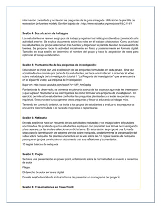 información consultada y contestar las preguntas de la guía entregada. Utilización de plantilla de
evaluación de fuentes modelo Gavilán bajada de : http://www.eduteka.org/modulos/1/8/2118/1
Sesión 4: Socialización de hallazgos
Los estudiantes se reúnen en grupos de trabajo y registran los hallazgos obtenidos con relación a la
actividad anterior. Se explica documento sobre los roles en el trabajo colaborativo. Como actividad
los estudiantes por grupo seleccionan tres fuentes y diligencian la plantilla Gavilán de evaluación de
fuentes. Se propone hacer la actividad inicialmente en físico y posteriormente en formato digital.
También en esta sesión se determina el nombre del grupo y hace la asignación de roles para
optimizar el trabajo colaborativo.
Sesión 5: Planteamiento de las preguntas de investigación:
Esta sesión se inicia con una exploración de las preguntas formuladas en cada grupo. Una vez
socializadas las mismas por parte de los estudiantes, se hace una invitación a observar el video
sobre metodología de la investigación tutorial 1 “La Pregunta de Investigación” que se encuentra
en el siguiente vídeo: La pregunta de Investigación
Bajar en: http://www.youtube.com/watch?v=-MP_hm0qsbg
Partiendo de lo observado, se comenta en plenaria acerca de los aspectos que más les interesaron
y que lograron responder a los interrogantes de como formular una pregunta de investigación. El
ejercicio permite a los estudiantes confrontar las preguntas planteadas y si estas responden a su
inquietud. Este proceso busca generar otras preguntas y llevar al educando a indagar más.
Teniendo en cuenta lo anterior, se invita a los grupos de estudiantes a evaluar si su pregunta se
encuentra bien formulada o si necesita mejorarse o replantearse.
Sesión 6: Netiqueta
En esta sesión se hace un recuento de las actividades realizadas y se indaga sobre dificultades
encontradas. Se pretende que los estudiantes expliquen con propiedad sus temas de investigación
y las razones por las cuales seleccionaron dicho tema. En esta sesión se propone una lluvia de
ideas para la identificación de saberes previos sobre netiqueta, posteriormente la presentación del
vídeo sobre netiqueta. Se plantea una lectura en la wiki sobre las 10 reglas básicas de netiqueta
para que en grupos construyan un documento con sus reflexiones y comentarios.
10 reglas básicas de netiqueta
Sesión 7: Plagio
Se hace una presentación en power point, enfatizando sobre la normatividad en cuanto a derechos
de autor
Plagio
El derecho de autor en la era digital
En esta sesión también de indica la forma de presentar un cronograma del proyecto
Sesión 8: Presentaciones en PowerPoint:
 