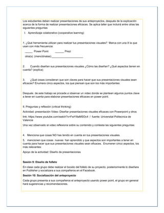 Los estudiantes deben realizar presentaciones de sus anteproyectos, después de la explicación
acerca de la forma de realizar presentaciones eficaces. Se aplica taller que incluirá entre otras las
siguientes preguntas
I. Aprendizaje colaborativo (cooperative learning)
1. ¿Qué herramienta utilizan para realizar tus presentaciones visuales? Marca con una X la que
usan con más frecuencia:
_____ Power Point ______ Prezi
otra(s): (menciónalas):_____________________
2. Cuando diseñan sus presentaciones visuales ¿Cómo las diseñan? ¿Qué aspectos tienen en
cuenta? (explica)
3. ¿Qué cosas consideran que son claves para hacer que sus presentaciones visuales sean
eficaces? Enumera cinco aspectos, los que piensan que son los más importantes:
Después de este trabajo se procede a observar un video donde se plantean algunos puntos clave
a tener en cuenta para elaborar presentaciones eficaces en power point.
II. Preguntas y reflexión (critical thinking)
Actividad: presentación Video: Diseñar presentaciones visuales eficaces con Powerpoint y otros
link: https://www.youtube.com/watch?v=FwYi9aMSOc4 / fuente: Universitat Politecnica de
Valencia
Una vez observado el video reflexiona sobre su contenido y contesta las siguientes preguntas:
4. Menciona que cosas NO has tenido en cuenta en tus presentaciones visuales.
5. mencionen que cosas nuevas han aprendido y que aspectos son importantes a tener en
cuenta para hacer que sus presentaciones visuales sean eficaces. Enumeren cinco aspectos, los
más relevantes:
Apoyo de la actividad: Diseño de presentaciones
Sesión 9: Diseño de folleto
En clase cada grupo debe realizar el boceto del folleto de su proyecto, posteriormente lo diseñara
en Publisher y socializara a sus compañeros en el Facebook.
Sesión 10: Socialización del anteproyecto
Cada grupo presenta a sus compañeros el anteproyecto usando power point, el grupo en general
hará sugerencias y recomendaciones.
 