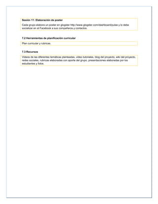 Sesión 11: Elaboración de poster
Cada grupo elabora un poster en glogster http://www.glogster.com/dashboard/pulse y lo debe
socializar en el Facebook a sus compañeros y contactos.
7.2 Herramientas de planificación curricular
Plan curricular y rubricas.
7.3 Recursos
Videos de las diferentes temáticas planteadas, video tutoriales, blog del proyecto, wiki del proyecto,
redes sociales, rubricas elaboradas con aporte del grupo, presentaciones elaboradas por los
estudiantes y fotos.
 