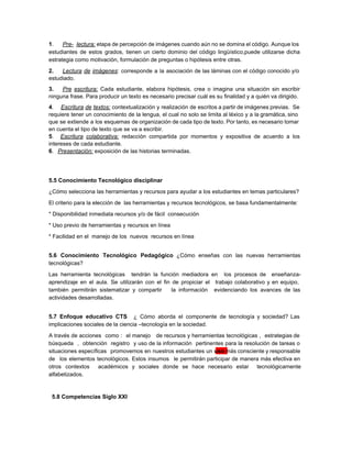 1​. ​Pre­ lectura: ​etapa de percepción ​de imágenes cuando aún no se domina el código. Aunque los                                 
estudiantes de estos grados, tienen un cierto dominio del código lingüístico,puede utilizarse dicha                         
estrategia como motivaciòn, formulación de preguntas o hipótesis entre otras.   
2. ​Lectura de imágenes​: corresponde a la asociación de las láminas con el código conocido y/o                               
estudiado. 
3. ​Pre escritura: ​Cada estudiante, elabora hipótesis, crea o imagina una situación sin escribir                           
ninguna frase. Para producir un texto es necesario precisar cuál es su finalidad y a quién va dirigido. 
4​. ​Escritura de textos: contextualización y realización de escritos a partir de imágenes previas. Se                             
requiere tener un conocimiento de la lengua, el cual no solo se limita al léxico y a la gramática, sino                                       
que se extiende a los esquemas de organización de cada tipo de texto. Por tanto, es necesario tomar                                   
en cuenta el tipo de texto que se va a escribir. 
5​. ​Escritura colaborativa: redacción compartida por momentos y expositiva de acuerdo a los                         
intereses de cada estudiante. 
6​.​   ​Presentación:​ exposición de las historias terminadas. 
 
 
 
5.5 Conocimiento Tecnológico disciplinar 
¿Cómo selecciona las herramientas y recursos para ayudar a los estudiantes en temas particulares? 
El criterio para la elección de  las herramientas y recursos tecnológicos, se basa fundamentalmente:  
* Disponibilidad inmediata recursos y/o de fácil  consecución   
* Uso previo de herramientas y recursos en línea 
* Facilidad en el  manejo de los  nuevos  recursos en línea 
 
5.6 Conocimiento Tecnológico Pedagógico ​¿Cómo enseñas con las nuevas herramientas                   
tecnológicas? 
Las herramienta tecnológicas tendràn la función mediadora en los procesos de enseñanza­                       
aprendizaje en el aula. Se utilizarán con el fin de propiciar el trabajo colaborativo y en equipo,                                 
también permitirán sistematizar y compartir la información evidenciando los avances de las                       
actividades desarrolladas​.  
 
5.7 Enfoque educativo CTS ​¿ Cómo aborda el componente de tecnología y sociedad? Las                           
implicaciones sociales de la ciencia –tecnología en la sociedad. 
A través de acciones como : el manejo de recursos y herramientas tecnológicas , estrategias de                               
búsqueda , obtención registro y uso de la información pertinentes para la resolución de tareas o                               
situaciones específicas promovemos en nuestros estudiantes un ​uso ​más consciente y responsable                       
de los elementos tecnológicos. Estos insumos le permitirán participar de manera más efectiva en                           
otros contextos académicos y sociales donde se hace necesario estar tecnológicamente                     
alfabetizados.  
 
  ​5.8 Competencias Siglo XXI 
 