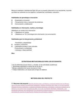 Marque la habilidad o habilidad del Siglo XXI que su proyecto potenciará en sus estudiantes, recuerde 
que debe ser coherente con los objetivos, competencias, actividades, evaluación… 
 
Habilidades de aprendizaje e innovación  
X      ­​Creatividad e innovación  
X​      ­ Pensamiento crítico y resolución de problemas  
X​      ­Comunicación y colaboración  
 
Habilidades en información, medios y tecnología 
Alfabetismo en manejo de la información  
X     ­ ​ Alfabetismo en medios  
X      ​­ Alfabetismo en TIC (Tecnología de la información y la comunicación)  
 
 
Habilidades para la vida personal y profesional 
 
         ­Flexibilidad y adaptabilidad  
X​     ­Iniciativa y autonomía  
X ​    ­ Habilidades sociales e inter­culturales  
        ­Productividad y confiabilidad  
        ­ Liderazgo y responsabilidad  
 
Otra: 
 
 
 
 
ESTRATEGIAS MOTIVACIONALES PARA LOS ESTUDIANTES 
 
* Uso de diferentes recurso físicos  y virtuales  en las actividades académicas 
* ​ Aprendizaje significativo a través del uso de las tic.  
* Manejo y aplicación de nuevos recursos en línea  
* Trabajo colaborativo y en equipo para el logro de objetivos  
.  
 
 
METODOLOGÍA DEL PROYECTO 
 
7.1 Resumen del proyecto ​Describa de forma clara, cronológica y concisa la manera que va a llevar a 
cabo el proyecto desde el procedimiento pedagógico, explique el enfoque de la clase, si va a ser magistral 
utilizando recursos multimedia, si realizará actividades interactivas, actividades y productos mediados por la 
web 2.0, si va a ser en red, en grupos con roles, si va a ser un proyecto interclases, interescolar, ¿sus 
estudiantes participan de la planificación? Es importante se redacte teniendo en cuenta la secuencia de las 
actividades de acuerdo a la planificación. Explique las actividades a realizar 
 
 
