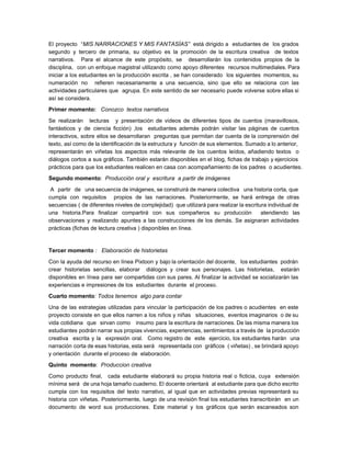 El proyecto “​MIS NARRACIONES Y MIS FANTASÍAS” está dirigido a estudiantes de los grados                            
segundo y tercero de primaria, su objetivo es la promoción de la escritura creativa de textos                               
narrativos. Para el alcance de este propósito, se desarrollarán los contenidos propios de la                           
disciplina, con un enfoque magistral utilizando como apoyo diferentes recursos multimediales. Para                       
iniciar a los estudiantes en la producción escrita , se han considerado los siguientes momentos, su                               
numeración no refieren necesariamente a una secuencia, sino que ello se relaciona con las                           
actividades particulares que agrupa. En este sentido de ser necesario puede volverse sobre ellas si                             
así se considera.  
Primer momento:​   Conozco  textos narrativos  
Se realizarán lecturas y presentación de videos de diferentes tipos de cuentos (maravillosos,                         
fantásticos y de ciencia ficción) ,los estudiantes además podrán visitar las páginas de cuentos                           
interactivos, sobre ellos se desarrollaran preguntas que permitan dar cuenta de la comprensión del                           
texto, así como de la identificación de la estructura y función de sus elementos. Sumado a lo anterior,                                   
representarán en viñetas los aspectos más relevante de los cuentos leídos, añadiendo textos o                           
diálogos cortos a sus gráficos. También estarán disponibles en el blog, fichas de trabajo y ejercicios                               
prácticos para que los estudiantes realicen en casa con acompañamiento de los padres  o acudientes. 
Segundo momento​:  ​Producción oral y  escritura  a partir de imágenes  
A partir de una secuencia de imágenes, se construirá de manera colectiva una historia corta, que                                 
cumpla con requisitos propios de las narraciones. Posteriormente, se hará entrega de otras                         
secuencias ( de diferentes niveles de complejidad) que utilizará para realizar la escritura individual de                             
una historia.Para finalizar compartirá con sus compañeros su producción atendiendo las                     
observaciones y realizando apuntes a las construcciones de los demás. Se asignaran actividades                         
prácticas (fichas de lectura creativa ) disponibles en línea.  
 
Tercer momento​ :   Elaboración de historietas  
Con la ayuda del recurso en línea Pixtoon y bajo la orientación del docente, los estudiantes podrán                                 
crear historietas sencillas, elaborar diálogos y crear sus personajes. Las historietas, estarán                       
disponibles en línea para ser compartidas con sus pares. Al finalizar la actividad se socializarán las                               
experiencias e impresiones de los  estudiantes  durante  el proceso.   
Cuarto momento​: Todos tenemos  algo para contar  
Una de las estrategias utilizadas para vincular la participación de los padres o acudientes en este                               
proyecto consiste en que ellos narren a los niños y niñas situaciones, eventos imaginarios o de su                                 
vida cotidiana que sirvan como insumo para la escritura de narraciones. De las misma manera los                               
estudiantes podrán narrar sus propias vivencias, experiencias, sentimientos a través de la producción                         
creativa escrita y la expresión oral. Como registro de este ejercicio, los estudiantes harán una                             
narración corta de esas historias, esta será representada con gráficos ( viñetas) , se brindará apoyo                               
y orientación  durante el proceso de  elaboración.   
Quinto  momento​:​  Produccion creativa  
Como producto final, cada estudiante elaborará su propia historia real o ficticia, cuya extensión                           
mínima será de una hoja tamaño cuaderno. El docente orientará al estudiante para que dicho escrito                               
cumpla con los requisitos del texto narrativo, al igual que en actividades previas representará su                             
historia con viñetas. Posteriormente, luego de una revisión final los estudiantes transcribirán en un                           
documento de word sus producciones. Este material y los gráficos que serán escaneados son                           
 