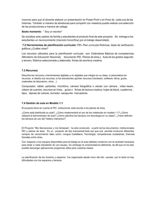 insumos para que el docente elabore un presentación en Power Point o en Prezi de cada una de las                                     
historias. También a manera de abrebocas para compartir con maestros puede realizar una selección                           
de las producciones a manera de collage.   
Sexto momento:​  “ Soy un escritor”   
Se socializa ante padres de familia y estudiantes el producto final de este proyecto. Se entrega a los                                   
estudiantes un reconocimiento (mención honorífica) por el trabajo desarrollado.  
 ​7.2 Herramientas de planificación curricular: ​PEI­ Plan curricular­Rúbricas, listas de verificación, 
gráficos ¿Cuáles otras? 
Los recursos utilizados para la planificación curricular son: Estándares Básicos de competencias                       
(Ministerio de Educación Nacional), documento PEI, Planes de àrea y Aula de los grados segundo                             
y tercero, Rúbrica seleccionada y elaborada, fichas de escritura creativa.  
 
7.3 Recursos 
Describa los recursos y herramientas digitales y no digitales que integra en su clase, si personaliza los 
recursos, si diseña sus recursos, si los estudiantes aportan recursos (hardware, software, libros, guías, 
materiales de laboratorio, otros…) 
Computador, tablet, parlantes, micrófono, cámara fotográfica o celular con càmara , video beam,                         
videos de cuentos, recursos en línea, guías o fichas de lectura creativa, hojas de block, cuadernos ,                                 
lápiz,  lápices de colores, borrador, sacapunta  marcadores.  
 
7.4 Gestión de aula en Modelo 1:1 
El proyecto tiene en cuenta el PEI  institucional, está acorde a los planes de área,  
¿Cómo está distribuida su aula?, ¿Cómo implementará el uso de los notebooks en modelo 1:1? ¿Cómo 
utilizará el administrador de aula? ¿Cómo planifica los tiempos con tecnología en su clase?, ¿Tiene definido 
los tiempos de uso del Tablero interactivo? 
 
El Proyecto “Mis Narraciones y mis fantasìas”, ha sido construido a partir de los documentos institucionales                               
PEI y planes de àrea. Es un proyecto de tipo transversal toda vez que nos permite involucrar diferentes                                   
campos de conocimiento tales como: Lengua Castellana, Tecnologìa, competencias ciudadanas, Ciencias                     
Sociales entre otras.  
Con respecto a los equipos disponibles para el trabajo en el aula (tablets) contamos con la cantidad necesaria                                   
para dotar a cada estudiante de uno equipo, sin embargo la conectividad es deficiente, de allì que no ha sido                                       
posible descargar aplicaciones programas útiles para nuestras clases. 
.  
La planificaciòn de los horarios y espacios fue organizada desde inicio del año escolar, por lo tanto no hay                                     
dificultades con los espacios y tiempos.  
 
 
 
 
 