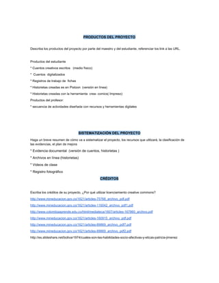  
 
PRODUCTOS DEL PROYECTO 
 
Describa los productos del proyecto por parte del maestro y del estudiante, referenciar los link a las URL.   
   
Productos del estudiante   
* Cuentos creativos escritos   (medio físico)   
*  Cuentos  digitalizados 
* Registros de trabajo de  fichas  
* Historietas creadas es en Pixtoon  (versión en línea)  
* Historietas creadas con la herramienta  crea­ comics( Impreso)  
Productos del profesor: 
* secuencia de actividades diseñada con recursos y herramientas digitales  
  
 
 
SISTEMATIZACIÓN DEL PROYECTO 
Haga un breve resumen de cómo va a sistematizar el proyecto, los recursos que utilizará, la clasificación de 
las evidencias, el plan de mejora 
* Evidencia documental  (versión de cuentos, historietas )  
* Archivos en línea (historietas)  
* Videos de clase 
* Registro fotográfico 
CRÉDITOS 
 
Escriba los créditos de su proyecto, ¿Por qué utilizar licenciamiento creative commons? 
http://www.mineducacion.gov.co/1621/articles­75768_archivo_pdf.pdf 
http://www.mineducacion.gov.co/1621/articles­116042_archivo_pdf1.pdf 
http://www.colombiaaprende.edu.co/html/mediateca/1607/articles­167860_archivo.pdf 
http://www.mineducacion.gov.co/1621/articles­160915_archivo_pdf.pdf  
http://www.mineducacion.gov.co/1621/articles­89869_archivo_pdf7.pdf 
http://www.mineducacion.gov.co/1621/articles­89869_archivo_pdf2.pdf  
http://es.slideshare.net/bolivar1974/cuales­son­las­habilidades­socio­afectivas­y­eticas­patricia­jimenez 
 
 
 