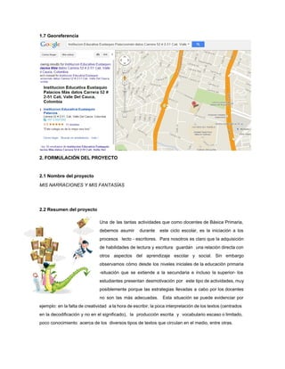 1.7 Georeferencia
 
2. FORMULACIÓN DEL PROYECTO 
 
2.1 Nombre del proyecto 
MIS NARRACIONES Y MIS FANTASÍAS  
 
 
2.2 Resumen del proyecto 
 
Una de las tantas actividades que como docentes de Básica Primaria,                     
debemos asumir durante este ciclo escolar, es la iniciación a los                     
procesos lecto ­ escritores. Para nosotros es claro que la adquisición                     
de habilidades de lectura y escritura guardan una relaciòn directa con                     
otros aspectos del aprendizaje escolar y social. Sin embargo                 
observamos cómo desde los niveles iniciales de la educaciòn primaria                   
­situación que se extiende a la secundaria e incluso la superior­ los                       
estudiantes presentan desmotivación por este tipo de actividades, muy                 
posiblemente porque las estrategias llevadas a cabo por los docentes                   
no son las más adecuadas. Esta situación se puede evidenciar por                     
ejemplo: en la falta de creatividad a la hora de escribir, la poca interpretación de los textos (centrados                                   
en la decodificación y no en el significado), la producción escrita y vocabulario escaso o limitado,                               
poco conocimiento  acerca de los  diversos tipos de textos que circulan en el medio, entre otras. 
 