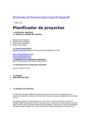 Planificador de Proyectos Inem Grupo 06 Equipo 08
Editar 0 22…
Planificador de proyectos
1. DATOS DEL MAESTRO
1.1 Nombre y apellido del maestro
1. Marcela Pabón Pepicano
2. Diana Carolina Rodriguez
3. Liliana Franco Cárdenas
4. Omar Lemos Villada
1.2 Correo electrónico
[[mailto:marcela.pabón@inemcali.com|marcela.pabón@inemcali.com]]
diana.rodriguez@inemcali.com
liliana.franco@inemcali.com
omar.lemos@inemcali.com
1.3 Nombre de la institución educativa
INSTITUCION EDUCATIVA INEM JORGE ISAACS
1.4 Dirección de la institución educativa
carrera 5 norte # 61N-126
 1.5 Ciudad
 SANTIAGO DE CALI

 1.6 Reseña del Contexto
La Institución Educativa INEM se encuentra ubicada en la comuna 4, caracterizada por la
presencia de industrias y fabricas en el barrio flora industrial y atiende estudiantes de los estratos
1, 2 y 3.
Inaugurado y puesto en funcionamiento en el año 1970, durante sus 44 años, la institución
educativa INEM Jorge Isaacs de Cali se reconoce como un sistema en el cual todos los procesos
están al servicio de la formación integral de los estudiantes. Cuenta con un curriculo diversificado,
incluyente,integral y flexible, razón por la cual ofrece 14 tipos de bachillerato, 8 de ellos en la
 