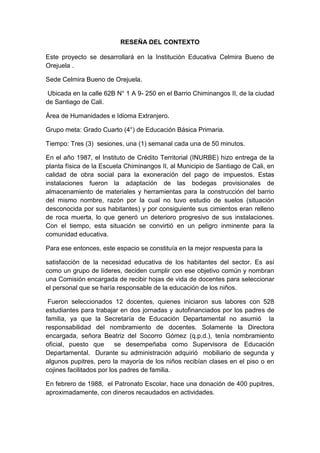 RESEÑA DEL CONTEXTO
Este proyecto se desarrollará en la Institución Educativa Celmira Bueno de
Orejuela .
Sede Celmira Bueno de Orejuela.
Ubicada en la calle 62B N° 1 A 9- 250 en el Barrio Chiminangos II, de la ciudad
de Santiago de Cali.
Área de Humanidades e Idioma Extranjero.
Grupo meta: Grado Cuarto (4°) de Educación Básica Primaria.
Tiempo: Tres (3) sesiones, una (1) semanal cada una de 50 minutos.
En el año 1987, el Instituto de Crédito Territorial (INURBE) hizo entrega de la
planta física de la Escuela Chiminangos II, al Municipio de Santiago de Cali, en
calidad de obra social para la exoneración del pago de impuestos. Estas
instalaciones fueron la adaptación de las bodegas provisionales de
almacenamiento de materiales y herramientas para la construcción del barrio
del mismo nombre, razón por la cual no tuvo estudio de suelos (situación
desconocida por sus habitantes) y por consiguiente sus cimientos eran relleno
de roca muerta, lo que generó un deterioro progresivo de sus instalaciones.
Con el tiempo, esta situación se convirtió en un peligro inminente para la
comunidad educativa.
Para ese entonces, este espacio se constituía en la mejor respuesta para la
satisfacción de la necesidad educativa de los habitantes del sector. Es así
como un grupo de líderes, deciden cumplir con ese objetivo común y nombran
una Comisión encargada de recibir hojas de vida de docentes para seleccionar
el personal que se haría responsable de la educación de los niños.
Fueron seleccionados 12 docentes, quienes iniciaron sus labores con 528
estudiantes para trabajar en dos jornadas y autofinanciados por los padres de
familia, ya que la Secretaría de Educación Departamental no asumió la
responsabilidad del nombramiento de docentes. Solamente la Directora
encargada, señora Beatriz del Socorro Gómez (q.p.d.), tenía nombramiento
oficial, puesto que se desempeñaba como Supervisora de Educación
Departamental. Durante su administración adquirió mobiliario de segunda y
algunos pupitres, pero la mayoría de los niños recibían clases en el piso o en
cojines facilitados por los padres de familia.
En febrero de 1988, el Patronato Escolar, hace una donación de 400 pupitres,
aproximadamente, con dineros recaudados en actividades.
 