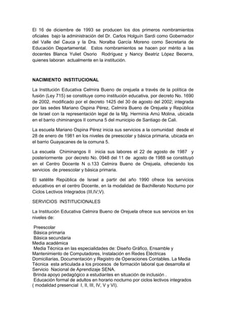 El 16 de diciembre de 1993 se producen los dos primeros nombramientos
oficiales bajo la administración del Dr. Carlos Holguín Sardi como Gobernador
del Valle del Cauca y la Dra. Noralba García Moreno como Secretaria de
Educación Departamental. Estos nombramientos se hacen por mérito a las
docentes Blanca Yuliet Osorio Rodríguez y Nancy Beatriz López Becerra,
quienes laboran actualmente en la institución.
NACIMIENTO INSTITUCIONAL
La Institución Educativa Celmira Bueno de orejuela a través de la política de
fusión (Ley 715) se constituye como institución educativa, por decreto No. 1690
de 2002, modificado por el decreto 1425 del 30 de agosto del 2002; integrada
por las sedes Mariano Ospina Pérez, Celmira Bueno de Orejuela y República
de Israel con la representación legal de la Mg. Herminia Amú Molina, ubicada
en el barrio chiminangos II comuna 5 del municipio de Santiago de Cali.
La escuela Mariano Ospina Pérez inicia sus servicios a la comunidad desde el
28 de enero de 1981 en los niveles de preescolar y básica primaria, ubicada en
el barrio Guayacanes de la comuna 5.
La escuela Chiminangos II inicia sus labores el 22 de agosto de 1987 y
posteriormente por decreto No. 0948 del 11 de agosto de 1988 se constituyó
en el Centro Docente N o.133 Celmira Bueno de Orejuela, ofreciendo los
servicios de preescolar y básica primaria.
El satélite República de Israel a partir del año 1990 ofrece los servicios
educativos en el centro Docente, en la modalidad de Bachillerato Nocturno por
Ciclos Lectivos Integrados (III,IV;V).
SERVICIOS INSTITUCIONALES
La Institución Educativa Celmira Bueno de Orejuela ofrece sus servicios en los
niveles de:
Preescolar
Básica primaria
Básica secundaria
Media académica
Media Técnica en las especialidades de: Diseño Gráfico, Ensamble y
Mantenimiento de Computadores, Instalación en Redes Eléctricas
Domiciliarias, Documentación y Registro de Operaciones Contables. La Media
Técnica esta articulada a los procesos de formación laboral que desarrolla el
Servicio Nacional de Aprendizaje SENA.
Brinda apoyo pedagógico a estudiantes en situación de inclusión .
Educación formal de adultos en horario nocturno por ciclos lectivos integrados
( modalidad presencial I, II, III, IV, V y VI).
 