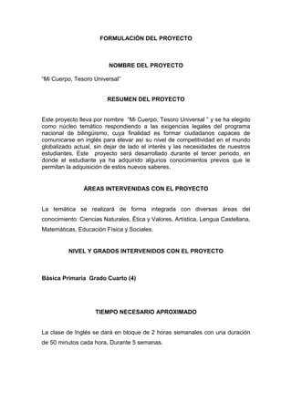 FORMULACIÓN DEL PROYECTO
NOMBRE DEL PROYECTO
“Mi Cuerpo, Tesoro Universal”
RESUMEN DEL PROYECTO
Este proyecto lleva por nombre “Mi Cuerpo, Tesoro Universal ” y se ha elegido
como núcleo temático respondiendo a las exigencias legales del programa
nacional de bilingüismo, cuya finalidad es formar ciudadanos capaces de
comunicarse en inglés para elevar así su nivel de competitividad en el mundo
globalizado actual, sin dejar de lado el interés y las necesidades de nuestros
estudiantes. Este proyecto será desarrollado durante el tercer periodo, en
donde el estudiante ya ha adquirido algunos conocimientos previos que le
permitan la adquisición de estos nuevos saberes.
ÁREAS INTERVENIDAS CON EL PROYECTO
La temática se realizará de forma integrada con diversas áreas del
conocimiento: Ciencias Naturales, Ética y Valores, Artística, Lengua Castellana,
Matemáticas, Educación Física y Sociales.
NIVEL Y GRADOS INTERVENIDOS CON EL PROYECTO
Básica Primaria Grado Cuarto (4)
TIEMPO NECESARIO APROXIMADO
La clase de Inglés se dará en bloque de 2 horas semanales con una duración
de 50 minutos cada hora. Durante 5 semanas.
 