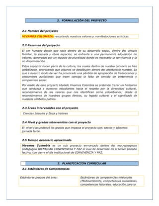 2. FORMULACIÓN DEL PROYECTO
2.1 Nombre del proyecto
VIVAMOS COLOMBIA: rescatando nuestros valores y manifestaciones artísticas.
2.2 Resumen del proyecto
El ser humano desde que nace dentro de su desarrollo social, dentro del vínculo
familiar, la escuela y otros espacios, se enfrenta a una permanente adquisición de
valores, generados por un espacio de pluralidad donde es necesaria la convivencia y la
no discriminación.
Estos aspectos hacen parte de la cultura, los cuales dentro de nuestro contexto se han
globalizado, provocando que algunos se desdibujen dentro del atentatorio nuestro. Lo
que a nuestro modo de ver ha provocado una pérdida de apropiación de traducciones y
costumbres autóctonas que traen consigo la falta de sentido de pertenencia y
compromiso social.
Por medio de este proyecto titulado Vivamos Colombia se pretende trazar un horizonte
que conduzca a nuestros estudiantes hacia el respeto por la diversidad cultural,
reconocimiento de los valores que nos identifican como colombianos; desde el
reconocimiento de nuestros grupos étnicos, su legado cultural y el significado de
nuestros símbolos patrios.
2.3 Áreas intervenidas con el proyecto
Ciencias Sociales y Ética y Valores
2.4 Nivel y grados intervenidos con el proyecto
El nivel (secundaria) los grados que impacta el proyecto son: sextos y séptimos
jornada tarde.
2.5 Tiempo necesario aproximado
Vivamos Colombia es un sub proyecto enmarcado dentro del macroproyecto
pedagógico IDENTIDAD CONVIVENCIA Y PAZ el cual de desarrolla en el tercer periodo
lectivo, con cierre el día institucional de CONVIVENCIA Y PAZ.
3. PLANIFICACIÓN CURRICULAR
3.1 Estándares de Competencias
Estándares propios del área: Estándares de competencias misionales
(Medioambiente, competencias ciudadanas,
competencias laborales, educación para la
 