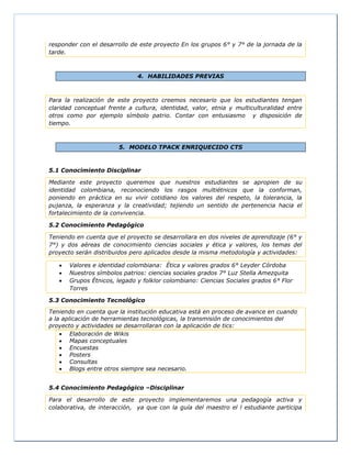 responder con el desarrollo de este proyecto En los grupos 6° y 7° de la jornada de la
tarde.
4. HABILIDADES PREVIAS
Para la realización de este proyecto creemos necesario que los estudiantes tengan
claridad conceptual frente a cultura, identidad, valor, etnia y multiculturalidad entre
otros como por ejemplo símbolo patrio. Contar con entusiasmo y disposición de
tiempo.
5. MODELO TPACK ENRIQUECIDO CTS
5.1 Conocimiento Disciplinar
Mediante este proyecto queremos que nuestros estudiantes se apropien de su
identidad colombiana, reconociendo los rasgos multiétnicos que la conforman,
poniendo en práctica en su vivir cotidiano los valores del respeto, la tolerancia, la
pujanza, la esperanza y la creatividad; tejiendo un sentido de pertenencia hacia el
fortalecimiento de la convivencia.
5.2 Conocimiento Pedagógico
Teniendo en cuenta que el proyecto se desarrollara en dos niveles de aprendizaje (6° y
7°) y dos aéreas de conocimiento ciencias sociales y ética y valores, los temas del
proyecto serán distribuidos pero aplicados desde la misma metodología y actividades:
 Valores e identidad colombiana: Ética y valores grados 6° Leyder Córdoba
 Nuestros símbolos patrios: ciencias sociales grados 7° Luz Stella Amezquita
 Grupos Étnicos, legado y folklor colombiano: Ciencias Sociales grados 6° Flor
Torres
5.3 Conocimiento Tecnológico
Teniendo en cuenta que la institución educativa está en proceso de avance en cuando
a la aplicación de herramientas tecnológicas, la transmisión de conocimientos del
proyecto y actividades se desarrollaran con la aplicación de tics:
 Elaboración de Wikis
 Mapas conceptuales
 Encuestas
 Posters
 Consultas
 Blogs entre otros siempre sea necesario.
5.4 Conocimiento Pedagógico –Disciplinar
Para el desarrollo de este proyecto implementaremos una pedagogía activa y
colaborativa, de interacción, ya que con la guía del maestro el l estudiante participa
 