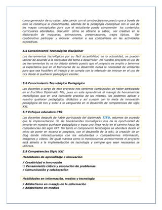 como generador de su saber, adecuando con el constructivismo puesto que a través de
este se construye el conocimiento, además de la pedagogía conceptual con el uso de
los mapas conceptuales para que el estudiante pueda comprender los contenidos
curriculares abordados, descubrir cómo se obtiene el saber, ser creativo en la
elaboración de maquetas, animaciones, presentaciones, trajes típicos. Ser
colaborativo participar y motivar orientar a sus compañeros en las actividades
expositivas.
5.5 Conocimiento Tecnológico disciplinar
Las herramientas tecnológicas por su fácil accesibilidad en la actualidad, se pueden
utilizar de acuerdo a la necesidad del tema a desarrollar. En nuestro proyecto el uso de
las herramientas tic se ha dejado abierto puesto que el proyecto es amplio y tenemos
la expectativa que en el transcurso de su desarrollo nazca la necesidad de utilizarlas
para que sea fructífero el trabajo y se cumpla con la intención de innovar en el uso de
tics desde el quehacer pedagógico escolar.
5.6 Conocimiento Tecnológico Pedagógico
Los docentes a cargo de este proyecto nos sentimos complacidos de haber participado
en el fructífero Diplomado Tita, pues en este aprendimos el manejo de herramientas
tecnológicas que en una constante practica de las mismas, las podemos aplicar a
nuestro quehacer pedagógico, didáctico y así cumplir con la meta de innovación
pedagógica de tics y estar a la vanguardia en el desarrollo de competencias del siglo
XXI.
5.7 Enfoque educativo CTS
Los docentes después de haber participado del diplomado TIT@, estamos de acuerdo
que la implementación de las herramientas tecnológicas nos da la oportunidad de
innovar en nuestro quehacer pedagógico y traza una línea recta en el camino hacia las
competencias del siglo XXI. Por tanto el componente tecnológico se abordara desde el
inicio de poner en escena el proyecto, con el desarrollo de la wiki, la creación de un
blog donde interactuaremos con los estudiantes y compartiremos información,
imágenes y videos. De igual manera como lo mencionamos anteriormente el proyecto
está abierto a la implementación de tecnología y siempre que sean necesarias se
utilizara.
5.8 Competencias Siglo XXI
Habilidades de aprendizaje e innovación
X Creatividad e innovación
Pensamiento crítico y resolución de problemas
X Comunicación y colaboración
Habilidades en información, medios y tecnología
X Alfabetismo en manejo de la información
X Alfabetismo en medios
 