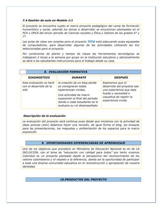7.4 Gestión de aula en Modelo 1:1
El proyecto se encuentra sujeto al macro proyecto pedagógico del camp de formación
humanístico y social, además los temas a desarrollar se encuentran planteados en el
PCA y DPCA del tercer periodo de Ciencias sociales y Ética y Valores de los grados 6° y
7°.
Las aulas de clase son amplias pero el proyecto TIT@ está adecuando aulas equipadas
de computadores, para desarrollar algunas de las actividades utilizando las tics
seleccionadas para el proyecto.
Por condiciones de planta y tiempo de clases las herramientas tecnológicas se
trabajaran 2 horas a la semana por grupo en la institución educativa y adicionalmente
se dará a los estudiantes instrucciones para el trabajo desde su casa.
8. EVALUACIÓN FORMATIVA
DIAGNOSTICO DURANTE DESPUES
Esta evaluación se hará
con el desarrollo de la
wiki
la creación de un blog donde
se consignaran todas
experiencias vividas.
Una actividad de macro
exposición al final del periodo
donde a cada estudiante se le
evaluara su rol desempeñado.
Esperamos que el
desarrollo del proyecto sea
una experiencia que deje
huella y necesidad e
inquietud de repetir la
experiencia vivida.
Descripción de la evaluación
La evaluación del proyecto será continua pues desde que iniciamos con la actividad de
ideas previas (wiki) debemos hacer una revisión, de igual forma el blog, los ensayos
para las presentaciones, las maquetas y ambientación de los espacios para la macro
exposición.
9. OPORTUNIDADES DIFERENCIADAS DE APRENDIZAJE
Uno de los objetivos que prevalece en Ministerio de Educación Nacional es en de LA
INCLUCION, con el lema de “educación con calidad para todos” por tanto vivamos
Colombia es un proyecto planeado desde la perspectiva del reconocimiento de los
valores colombianos y el respeto a la diferencia, dando así la oportunidad de participar
a toda una diversa comunidad educativa en la reconstrucción y apropiación de nuestra
identidad.
10.PRODUCTOS DEL PROYECTO
 