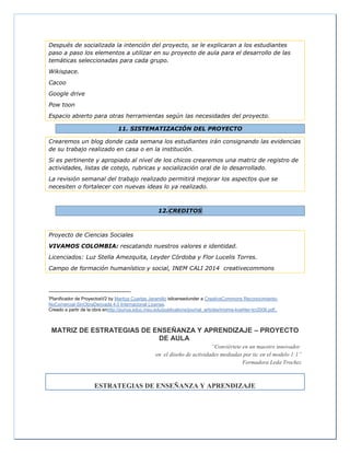 Después de socializada la intención del proyecto, se le explicaran a los estudiantes
paso a paso los elementos a utilizar en su proyecto de aula para el desarrollo de las
temáticas seleccionadas para cada grupo.
Wikispace.
Cacoo
Google drive
Pow toon
Espacio abierto para otras herramientas según las necesidades del proyecto.
11. SISTEMATIZACIÓN DEL PROYECTO
Crearemos un blog donde cada semana los estudiantes irán consignando las evidencias
de su trabajo realizado en casa o en la institución.
Si es pertinente y apropiado al nivel de los chicos crearemos una matriz de registro de
actividades, listas de cotejo, rubricas y socialización oral de lo desarrollado.
La revisión semanal del trabajo realizado permitirá mejorar los aspectos que se
necesiten o fortalecer con nuevas ideas lo ya realizado.
12.CREDITOS
Proyecto de Ciencias Sociales
VIVAMOS COLOMBIA: rescatando nuestros valores e identidad.
Licenciados: Luz Stella Amezquita, Leyder Córdoba y Flor Lucelis Torres.
Campo de formación humanístico y social, INEM CALI 2014 creativecommons
i
Planificador de ProyectosV2 by Maritza Cuartas Jaramillo islicensedunder a CreativeCommons Reconocimiento-
NoComercial-SinObraDerivada 4.0 Internacional License.
Creado a partir de la obra enhttp://punya.educ.msu.edu/publications/journal_articles/mishra-koehler-tcr2006.pdf..
MATRIZ DE ESTRATEGIAS DE ENSEÑANZA Y APRENDIZAJE – PROYECTO
DE AULA
“Conviértete en un maestro innovador
en el diseño de actividades mediadas por tic en el modelo 1:1”
Formadora Leda Trochez
ESTRATEGIAS DE ENSEÑANZA Y APRENDIZAJE
 