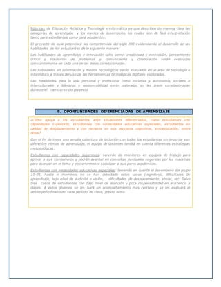 Rúbricas de Educación Artística y Tecnología e informática ya que describen de manera clara las
categorías de aprendizaje y los niveles de desempeño, los cuales son de fácil interpretación
tanto para estudiantes como para acudientes.
El proyecto de aula potenciará las competencias del siglo XXI evidenciando el desarrollo de las
habilidades de los estudiantes de la siguiente manera:
Las habilidades de aprendizaje e innovación tales como: creatividad e innovación, pensamiento
crítico y resolución de problemas y comunicación y colaboración serán evaluadas
constantemente en cada una de las áreas correlacionadas.
Las habilidades en información y medios tecnológicos serán evaluadas en el área de tecnología e
informática a través del uso de las herramientas tecnológicas digitales exploradas.
Las habilidades para la vida personal y profesional como iniciativa y autonomía, sociales e
interculturales y liderazgo y responsabilidad serán valoradas en las áreas correlacionadas
durante el transcurso del proyecto.
9. OPORTUNIDADES DIFERENCIADAS DE APRENDIZAJE
¿Cómo apoya a los estudiantes ante situaciones diferenciadas, como estudiantes con
capacidades superiores, estudiantes con necesidades educativas especiales, estudiantes en
calidad de desplazamiento y con retrasos en sus procesos cognitivos, etnoeducación, entre
otros?
Con el fin de tener una amplia cobertura de inclusión con todos los estudiantes sin importar sus
diferentes ritmos de aprendizaje, el equipo de docentes tendrá en cuenta diferentes estrategias
metodológicas:
Estudiantes con capacidades superiores: servirán de monitores en equipos de trabajo para
apoyar a sus compañeros y podrán avanzar en consultas puntuales sugeridas por las maestras
para avanzar en el tema y posteriormente socializar a sus pares académicos.
Estudiantes con necesidades educativas especiales: teniendo en cuenta el desempeño del grupo
10-01, hasta el momento no se han detectado estos casos (cognitivos, dificultades de
aprendizaje, bajo nivel de audición o visión, dificultades de desplazamiento, etnias, etc. Salvo
tres casos de estudiantes con bajo nivel de atención y poca responsabilidad en asistencia a
clases. A estos jóvenes se les hará un acompañamiento más cercano y se les evaluará el
desempeño finalizado cada período de clase, previo aviso.
 
