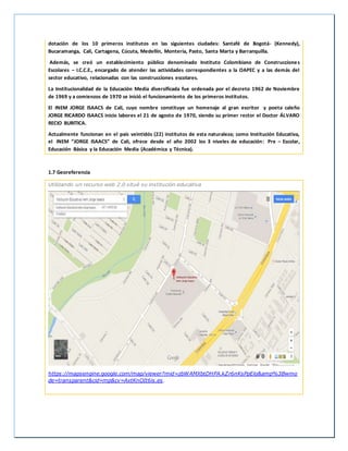 dotación de los 10 primeros institutos en las siguientes ciudades: Santafé de Bogotá- (Kennedy),
Bucaramanga, Cali, Cartagena, Cúcuta, Medellín, Montería, Pasto, Santa Marta y Barranquilla.
Además, se creó un establecimiento público denominado Instituto Colombiano de Construcciones
Escolares – I.C.C.E., encargado de atender las actividades correspondientes a la OAPEC y a las demás del
sector educativo, relacionadas con las construcciones escolares.
La Institucionalidad de la Educación Media diversificada fue ordenada por el decreto 1962 de Noviembre
de 1969 y a comienzos de 1970 se inició el funcionamiento de los primeros institutos.
El INEM JORGE ISAACS de Cali, cuyo nombre constituye un homenaje al gran escritor y poeta caleño
JORGE RICARDO ISAACS inicio labores el 21 de agosto de 1970, siendo su primer rector el Doctor ÁLVARO
RECIO BURITICA.
Actualmente funcionan en el país veintidós (22) institutos de esta naturaleza; como Institución Educativa,
el INEM “JORGE ISAACS” de Cali, ofrece desde el año 2002 los 3 niveles de educación: Pre – Escolar,
Educación Básica y la Educación Media (Académica y Técnica).
1.7 Georeferencia
Utilizando un recurso web 2.0 situé su institución educativa
https://mapsengine.google.com/map/viewer?mid=zbWAMXbtDHPA.kZr6nKsPpElo&amp%3Bwmo
de=transparent&cid=mp&cv=AxtKnOIt6is.es.
 