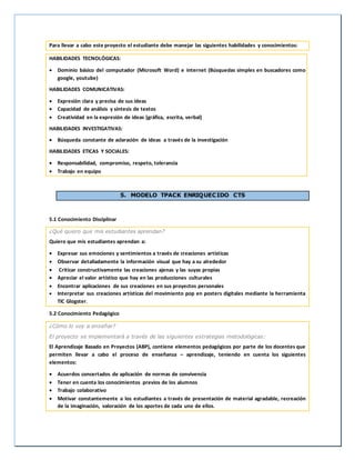 Para llevar a cabo este proyecto el estudiante debe manejar las siguientes habilidades y conocimientos:
HABILIDADES TECNOLÓGICAS:
 Dominio básico del computador (Microsoft Word) e internet (Búsquedas simples en buscadores como
google, youtube)
HABILIDADES COMUNICATIVAS:
 Expresión clara y precisa de sus ideas
 Capacidad de análisis y síntesis de textos
 Creatividad en la expresión de ideas (gráfica, escrita, verbal)
HABILIDADES INVESTIGATIVAS:
 Búsqueda constante de aclaración de ideas a través de la investigación
HABILIDADES ETICAS Y SOCIALES:
 Responsabilidad, compromiso, respeto, tolerancia
 Trabajo en equipo
5. MODELO TPACK ENRIQUECIDO CTS
5.1 Conocimiento Disciplinar
¿Qué quiero que mis estudiantes aprendan?
Quiero que mis estudiantes aprendan a:
 Expresar sus emociones y sentimientos a través de creaciones artísticas
 Observar detalladamente la información visual que hay a su alrededor
 Criticar constructivamente las creaciones ajenas y las suyas propias
 Apreciar el valor artístico que hay en las producciones culturales
 Encontrar aplicaciones de sus creaciones en sus proyectos personales
 Interpretar sus creaciones artísticas del movimiento pop en posters digitales mediante la herramienta
TIC Glogster.
5.2 Conocimiento Pedagógico
¿Cómo lo voy a enseñar?
El proyecto se implementará a través de las siguientes estrategias metodológicas:
El Aprendizaje Basado en Proyectos (ABP), contiene elementos pedagógicos por parte de los docentes que
permiten llevar a cabo el proceso de enseñanza – aprendizaje, teniendo en cuenta los siguientes
elementos:
 Acuerdos concertados de aplicación de normas de convivencia
 Tener en cuenta los conocimientos previos de los alumnos
 Trabajo colaborativo
 Motivar constantemente a los estudiantes a través de presentación de material agradable, recreación
de la imaginación, valoración de los aportes de cada uno de ellos.
 