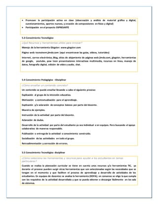  Promover la participación activa en clase (observación y análisis de material gráfico y digital,
cuestionamientos, aportes nuevos, y creación de composiciones en físico y digital)
 Participación en el proyecto EXPRESARTE
5.3 Conocimiento Tecnológico
¿Qué Recursos y herramientas utilizo para innovar?
Manejo de la herramienta Glogster: www.glogster.com
Página web: tecnoinem.jimdo.com (aquí encontraran las guías, videos, tutoriales)
Internet, correo electrónico, Blog, sitios de alojamiento de páginas web jimdo.com, glogster, herramientas
de google, youtube, pow toon presentaciones interactivas multimedia, recursos en línea, manejo de
datos, fotografía digital, edición de video y audio, chat.
5.4 Conocimiento Pedagógico –Disciplinar
¿Cómo enseñar un contenido concreto?
Un contenido se puede enseñar llevando a cabo el siguiente proceso:
Explicación al grupo de la intención educativa.
Motivación y contextualización para el aprendizaje.
Explicación y/o aclaración de conceptos básicos por parte del docente.
Muestra de ejemplos.
Instrucción de la actividad por parte del docente.
Aclaración de dudas.
Desarrollo de la actividad por parte del estudiante ya sea Individual o en equipos. Pero buscando el apoyo
colaborativo de maneras responsable.
Publicación o entregade la actividad o conocimiento construido.
Socialización de las actividades en todo el grupo.
Retroalimentación y corrección de errores.
5.5 Conocimiento Tecnológico disciplinar
¿Cómo selecciona las herramientas y recursos para ayudar a los estudiantes en temas
particulares?
Cuando se realiza la planeación curricular se tiene en cuenta unos recursos y/o herramientas TIC, ya
durante el proceso pueden surgir otras herramientas que son seleccionadas según las necesidades que se
tengan en el momento y que faciliten el proceso de aprendizaje y desarrollo de actividades de los
estudiantes. En equipos de docentes se analiza la herramienta (DOFA); en consenso se elige la que cumpla
con los requisitos de la actividad desarrollada y que se pueda obtener o descargar fácilmente en los sala
de sistemas.
 