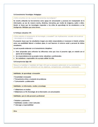 5.6 Conocimiento Tecnológico Pedagógico
¿Cómo enseñas con las nuevas herramientas tecnológicas?
Se enseña utilizando las herramientas como apoyo de comunicación y procesos de manipulación de la
información, ya sea de manera escrita, dinámica, interactiva, por medio de imágenes, audio o video.
Donde se busca que las tecnologías respondan a los etilos de aprendizaje de los estudiantes y a las
Inteligencias Múltiples que estos tienen.
5.7 Enfoque educativo CTS
¿Cómo aborda el componente de tecnología y sociedad? Las implicaciones sociales de la ciencia
–tecnología en la sociedad.
El proyecto busca que los estudiantes tengan una visión emprendedora si reconocen el diseño artístico
como una posibilidad laboral a mediano plazo, lo cual favorece el entorno social y personal de dichos
estudiantes.
Lo cual se puede evidenciar en el conocimiento disciplinar:
 Estar preparados para enfrentar los diferentes retos que trae el presente siglo, en relación con el
aporte de la tecnología.
 Ser emprendedores de sus propias metas educativas y profesionales
 Ser ciudadanos responsables de su propia calidad de vida.
5.8 Competencias Siglo XXI
Marque la habilidad o habilidad del Siglo XXI que su proyecto potenciará en sus estudiantes,
recuerde que debe ser coherente con los objetivos, competencias, actividades, evaluación
Habilidades de aprendizaje e innovación
Creatividad e innovación
 Pensamiento crítico y resolución de problemas
 Comunicación y colaboración
Habilidades en información, medios y tecnología
 Alfabetismo en medios
Alfabetismo en TIC (Tecnología de la información y la comunicación)
Habilidades para la vida personal y profesional
Iniciativa y autonomía
Habilidades sociales e inter-culturales
 Liderazgo y responsabilidad
Otra:
 