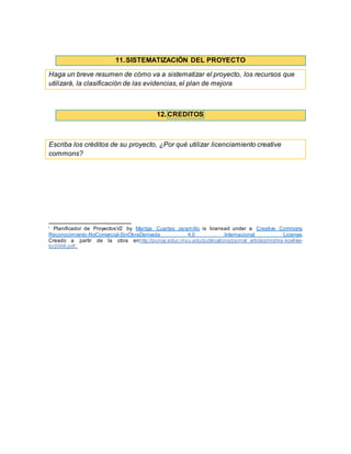 11.SISTEMATIZACIÓN DEL PROYECTO
Haga un breve resumen de cómo va a sistematizar el proyecto, los recursos que
utilizará, la clasificación de las evidencias, el plan de mejora
12. CREDITOS
Escriba los créditos de su proyecto, ¿Por qué utilizar licenciamiento creative
commons?
i
Planificador de ProyectosV2 by Maritza Cuartas Jaramillo is licensed under a Creative Commons
Reconocimiento-NoComercial-SinObraDerivada 4.0 Internacional License.
Creado a partir de la obra enhttp://punya.educ.msu.edu/publications/journal_articles/mishra-koehler-
tcr2006.pdf..
 