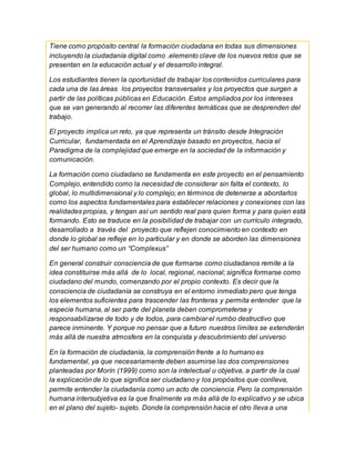 Tiene como propósito central la formación ciudadana en todas sus dimensiones
incluyendo la ciudadanía digital como .elemento clave de los nuevos retos que se
presentan en la educación actual y el desarrollo integral.
Los estudiantes tienen la oportunidad de trabajar los contenidos curriculares para
cada una de las áreas los proyectos transversales y los proyectos que surgen a
partir de las políticas públicas en Educación. Estos ampliados por los intereses
que se van generando al recorrer las diferentes temáticas que se desprenden del
trabajo.
El proyecto implica un reto, ya que representa un tránsito desde Integración
Curricular, fundamentada en el Aprendizaje basado en proyectos, hacia el
Paradigma de la complejidad que emerge en la sociedad de la información y
comunicación.
La formación como ciudadano se fundamenta en este proyecto en el pensamiento
Complejo, entendido como la necesidad de considerar sin falta el contexto, lo
global, lo multidimensional y lo complejo; en términos de detenerse a abordarlos
como los aspectos fundamentales para establecer relaciones y conexiones con las
realidades propias, y tengan así un sentido real para quien forma y para quien está
formando. Esto se traduce en la posibilidad de trabajar con un currículo integrado,
desarrollado a través del proyecto que reflejen conocimiento en contexto en
donde lo global se refleje en lo particular y en donde se aborden las dimensiones
del ser humano como un “Complexus”
En general construir consciencia de que formarse como ciudadanos remite a la
idea constituirse más allá de lo local, regional, nacional; significa formarse como
ciudadano del mundo, comenzando por el propio contexto. Es decir que la
consciencia de ciudadanía se construya en el entorno inmediato pero que tenga
los elementos suficientes para trascender las fronteras y permita entender que la
especie humana, al ser parte del planeta deben comprometerse y
responsabilizarse de todo y de todos, para cambiar el rumbo destructivo que
parece inminente. Y porque no pensar que a futuro nuestros límites se extenderán
más allá de nuestra atmosfera en la conquista y descubrimiento del universo
En la formación de ciudadanía, la comprensión frente a lo humano es
fundamental, ya que necesariamente deben asumirse las dos comprensiones
planteadas por Morín (1999) como son la intelectual u objetiva, a partir de la cual
la explicación de lo que significa ser ciudadano y los propósitos que conlleva,
permite entender la ciudadanía como un acto de conciencia. Pero la comprensión
humana intersubjetiva es la que finalmente va más allá de lo explicativo y se ubica
en el plano del sujeto- sujeto. Donde la comprensión hacia el otro lleva a una
 