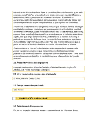 comunicación donde debe tener lugar la consideración como humanos, y por esto
entender que el “otro” es una parte de uno mismo con quien hay identificación y
que al mismo tiempo permite el reconocerse a sí mismo. Por lo tanto la
comprensión sobre la necesidad de comunicarse de manera abierta, ética y con
tolerancia permite una mayor comprensión de lo que significa ser ciudadano.
Finalmente se aborda la ética del género humano que es la que permite en mayor
medida la formación en ciudadanía, ya que la conciencia sobre la triple realidad
que menciona Morín (1999)de que el ser humano es a la vez individuo, sociedad y
especie; hace que desde la educación se apueste porque el individuo sea más un
sujeto, para que tenga conciencia de su pertenencia a la especie humana y a
partir de su autonomía, de lo que hace y por qué lo hace, establezca relaciones
democráticas y logre la regulación social. Y de esta manera comprenda que la
patria no sólo es el territorio donde se encuentra, sino que lo es el planeta.
En el camino de la formación de ciudadanos del nuevo milenio es necesario
pensar y proponer soluciones que con acierto atiendan las situaciones y
problemas del momento histórico. Se requiere como lo expresa Morín (1999) tener
un amplio conocimiento sobre la condición humana y la condición del mundo
humano.
2.3 Áreas intervenidas con el proyecto
Lenguaje, Matemáticas, Ciencias Sociales, Ciencias Naturales, Inglés, Ed.
Artística, Ed. Física, Tecnología y Religión.
2.4 Nivel y grados intervenidos con el proyecto
El nivel primaria- Grado Quinto
2.5 Tiempo necesario aproximado
Seis meses
3. PLANIFICACIÓN CURRICULAR
3.1 Estándares de Competencias
Por ser un proyecto integrador recoge competencias de las diferentes áreas.
 
