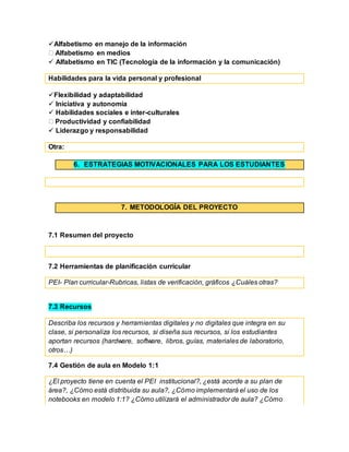 Alfabetismo en manejo de la información
Alfabetismo en medios
 Alfabetismo en TIC (Tecnología de la información y la comunicación)
Habilidades para la vida personal y profesional
Flexibilidad y adaptabilidad
 Iniciativa y autonomía
 Habilidades sociales e inter-culturales
Productividad y confiabilidad
 Liderazgo y responsabilidad
Otra:
6. ESTRATEGIAS MOTIVACIONALES PARA LOS ESTUDIANTES
7. METODOLOGÍA DEL PROYECTO
7.1 Resumen del proyecto
7.2 Herramientas de planificación curricular
PEI- Plan curricular-Rubricas, listas de verificación, gráficos ¿Cuáles otras?
7.3 Recursos
Describa los recursos y herramientas digitales y no digitales que integra en su
clase, si personaliza los recursos, si diseña sus recursos, si los estudiantes
aportan recursos (hardware, software, libros, guías, materiales de laboratorio,
otros…)
7.4 Gestión de aula en Modelo 1:1
¿El proyecto tiene en cuenta el PEI institucional?, ¿está acorde a su plan de
área?, ¿Cómo está distribuida su aula?, ¿Cómo implementará el uso de los
notebooks en modelo 1:1? ¿Cómo utilizará el administrador de aula? ¿Cómo
 