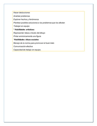 Hacer deducciones
Analizar problemas
Explorar hechos y fenómenos
Plantear posibles soluciones a los problemas que los afectan
Trabajar en equipo
* Habilidades artísticas:
Representar ideas a través del dibujo
Pintar armónicamente una figura
*Habilidades éticas-sociales
Manejo de la norma para promover el buen trato
Comunicación efectiva
Capacidad de trabajo en equipo.
 