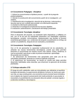 5.4 Conocimiento Pedagógico –Disciplinar
1. Activar los conocimientos e hipótesis previas, a partir de la pregunta
problematizadora.
2. Orientar la construcción del conocimiento a partir de la investigación y el
análisis.
3. Planificación de la investigación: elección de las técnicas, instrumentos y
recursos que se van a utilizar para acceder a la información requerida.
4. Analizar la información seleccionada.
5. Presentar la investigación empleando los recursos digitales.
6. Evaluación, autoevaluación, coevaluación del trabajo presentado.
5.5 Conocimiento Tecnológico disciplinar
Para el desarrollo del proyecto, se emplearán tanto dispositivos y softwares on-
line, con el fin de que los estudiantes desarrollen sus habilidades cognitivas,
tecnológicas, sociales, comunicativas, interpersonales, que faciliten el proceso
enseñanza-aprendizaje. Las evidencias del proyecto se publicarán en el blog y se
subirán a la plataforma, después de ser evaluados y socializados.
5.6 Conocimiento Tecnológico Pedagógico
Con el fin de aprovechar la capacidad multisensorial de los estudiantes, se
utilizarán las nuevas herramientas tecnológicas, puesto que éstas permiten
transmitir el conocimiento de manera mucho más natural, vívida y dinámica, lo
cual es primordial para llevar a cabo el proceso enseñanza- aprendizaje.
De acuerdo con lo anterior:
1. Se seleccionan las herramientas más apropiadas para cada una de las
actividades planteadas, teniendo en cuenta el estándar propuesto.
2. Al seleccionar las herramientas, se tendrá en cuenta que éstas permitan
desarrollar habilidades antes descritas, que dinamicen la ejecución de las tareas
planteadas.
5.7 Enfoque educativo CTS
El riesgo de sufrir catástrofes cada vez más globales, que afectarían el equilibrio
ecológico del planeta y la supervivencia del género humano, ha hecho que cada
vez más, se vaya construyendo una conciencia moral universal hacia la biósfera,
con el objetivo de mejorar la preservación del medio ambiente, lo que prueba la
necesidad y la posibilidad de una educación ética de carácter universal, ligada a
contenidos científicos y tecnológicos.
 