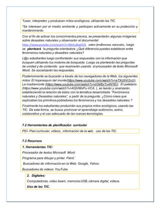 *Lean, interpreten y produzcan mitos ecológicos, utilizando las TIC.
*Se interesen por el medio ambiente y participen activamente en su protección y
mantenimiento.
Con el fin de activar los conocimientos previos, se presentarán algunas imágenes
sobre desastres naturales y observarán el documental:
https://www.youtube.com/watch?v=88zXuBqoOlQ sobre fenómenos naturales, luego
se planteará la pregunta orientadora ¿Qué diferencia puedes establecer entre
fenómenos naturales y desastres naturales?
L@s estudiantes luego confrontarán sus respuestas con la información que
busquen utilizando los motores de búsqueda. Luego se plantearán las preguntas
de unidad y de contenido que resolverán usando el procesador de texto Microsoft
Word. Se socializarán las respuestas.
Posteriormente se buscarán a través de los navegadores de la Web, los siguientes
mitos: El hojarasquín del monte(https://www.youtube.com/watch?v=aTXc0iVi2vU),
La madremonte (https://www.youtube.com/watch?v=dGtrBxTu4NYEl), El patetarro
(https://www.youtube.com/watch?v=AQVWxPu-VCA ), se leerán y analizarán,
estableciendo la relación de éstos con la temática desarrollada: “Fenómenos
naturales y Desastres naturales”, a partir de la pregunta: ¿Cómo crees que
explicaban los primitivos pobladores los fenómenos y los desastres naturales ?
Finalmente los estudiantes producirán sus propios mitos ecológicos, usando las
TIC. De esta forma, se busca promover el aprendizaje autónomo, activo,
colaborativo y el uso adecuado de las nuevas tecnologías.
7.2 Herramientas de planificación curricular
PEI- Plan curricular, videos, información de la web, uso de las TIC.
7.3 Recursos
1. Herramientas TIC:
Procesador de textos Microsoft Word.
Programa para dibujar y pintar: Paint.´
Buscadores de información en la Web: Google, Yahoo.
Buscadores de videos: YouTube
2. Digitales:
Computadoras, video beam, memoria USB, cámara digital, videos.
Uso de las TIC.
 