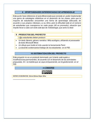 8. OPORTUNIDADES DIFERENCIADAS DE APRENDIZAJE
Este punto hace referencia al aula diferenciada que consiste en poder implementar
una gama de estrategias didácticas en el desarrollo de las clases, para que la
mayoría de estudiantes encuentren una forma de aprendizaje adecuada, de
acuerdo a sus propios intereses y a su ritmo, pero la dificultad está en el número
de estudiantes que manejamos en cada grupo (40 en promedio), situación que
impide llevar a cabo con éxito este tipo de metodología, que sería la ideal.
9. PRODUCTOS DEL PROYECTO
L@s estudiantes deben producir:
 Un texto literario, género narrativo: Mito ecológico, utilizando el procesador
de texto Microsoft Word.
 Un dibujo que ilustre el mito usando la herramienta Paint.
 La docente evidenciará el trabajo de los estudiantes en el PID.
10.SISTEMATIZACIÓN DEL PROYECTO
Este proyecto no es un producto terminado, por lo tanto está sujeto a
modificaciones permanentes, de acuerdo con el desarrollo de las actividades
propuestas. En la medida que se vaya enriqueciendo, se irá gestionando en el
PID.
11. CREDITOS
MITOS ECOLÓGICOS, Gloria Helena Rojas Silva
 