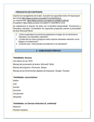 PREGUNTAS DE CONTENIDO
Usando los navegadores de la web, buscarán los siguientes mitos: El hojarasquín
del monte https://www.youtube.com/watch?v=aTXc0iVi2vU.
La madremonte https://www.youtube.com/watch?v=dGtrBxTu4NYEl
El patetarro https://www.youtube.com/watch?v=AQVWxPu-VCA
Se establecerá la relación de éstos con la temática desarrollada: “Fenómenos y
Desastres naturales”. Contestarán las siguientes preguntas usando el procesador
de texto Microsoft Word.
1. ¿Cómo explicaban los primitivos pobladores el origen de los fenómenos
naturales y los desastres naturales?
2. ¿Cuáles de los mitos ecológicos vistos explican desastres naturales como
plagas e inundaciones?
3. ¿Cuál de esos mitos plantea la protección a la naturaleza?
4. HABILIDADES PREVIAS
*Habilidades técnicas
Uso básico de las TICS.
Manejo del procesador de textos: Microsoft Word.
Manejo del programa Paint para dibujar.
Manejo de las herramientas digitales de búsqueda: Google, Youtube.
*Habilidades comunicativas:
Hablar
Leer
Escribir
Escuchar
Comprender
Interpretar
*Habilidades en Ciencias Naturales (E. ambiental)
Observar
Plantear hipótesis
 