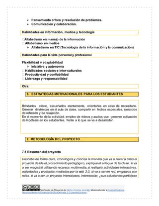 Planificador de Proyectos by Maritza Cuartas Jaramillo islicensedunder a CreativeCommons
Reconocimiento-NoComercial-SinObraDerivada 3.0 UnportedLicense..
 Pensamiento crítico y resolución de problemas.
 Comunicación y colaboración.
Habilidades en información, medios y tecnología
Alfabetismo en manejo de la información
Alfabetismo en medios
 Alfabetismo en TIC (Tecnología de la información y la comunicación)
Habilidades para la vida personal y profesional
Flexibilidad y adaptabilidad
 Iniciativa y autonomía
Habilidades sociales e inter-culturales
Productividad y confiabilidad
Liderazgo y responsabilidad
Otra:
6. ESTRATEGIAS MOTIVACIONALES PARA LOS ESTUDIANTES
Brindarles afecto, escucharlos atentamente, orientarlos en caso de necesitarlo.
Generar dinámicas en el aula de clase, compartir en fechas especiales, ejercicios
de reflexión y de relajación.
En el momento de la actividad: empleo de videos y audios que generen activación
de hipótesis en los estudiantes, frente a lo que se va a desarrollar.
7. METODOLOGÍA DEL PROYECTO
7.1 Resumen del proyecto
Describa de forma clara, cronológica y concisa la manera que va a llevar a cabo el
proyecto desde el procedimiento pedagógico, explique el enfoque de la clase, si va
a ser magistral utilizando recursos multimedia, si realizará actividades interactivas,
actividades y productos mediados por la web 2.0, si va a ser en red, en grupos con
roles, si va a ser un proyecto intercalases, interescolar, ¿sus estudiantes participan
 