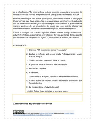 Planificador de Proyectos by Maritza Cuartas Jaramillo islicensedunder a CreativeCommons
Reconocimiento-NoComercial-SinObraDerivada 3.0 UnportedLicense..
de la planificación? Es importante se redacte teniendo en cuenta la secuencia de
las actividades de acuerdo a la planificación. Explique las actividades a realizar.
Nuestra metodología será activa, participativa, teniendo en cuenta la Pedagogía
Constructivista que lleva a los niños a un aprendizaje significativo, interactuando
con las herramientas tecnológicas de manera gradual acorde con el grado. De esta
manera, partimos de un diagnóstico del grupo que nos permite planear las
actividades teniendo en cuenta los intereses del grupo y habilidades previas.
Vamos a trabajar con cuentos digitales, videos talleres, trabajo colaborativo,
actividades lúdicas, exposiciones apoyadas con talleres, partiendo de la pregunta
problematizadora, competencias siglo XXI y aplicación de rúbricas para evaluar.
ACTIVIDADES:
1. Crónica: “ Mi experiencia con la Tecnología”
2. Lectura y reflexión del cuento digital “ Desavenencia”. Autor
Claude Boujon.
3. Taller – trabajo colaborativo sobre el cuento.
4. Exposición sobre el Proyecto de Convivencia.
5. Dibujos en Tuxpaint.
6. Carteleras .
7. Taller sobre El Respeto, utilizando diferentes herramientas.
8. Afiches sobre los valores sociales abordados, elaborados por
los estudiantes.
9. La tienda mágica (Actividad grupal)
10.JClic Author (sopa de letras, crucigrama u otro)
7.2 Herramientas de planificación curricular
 