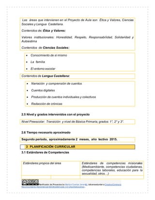 Planificador de Proyectos by Maritza Cuartas Jaramillo islicensedunder a CreativeCommons
Reconocimiento-NoComercial-SinObraDerivada 3.0 UnportedLicense..
Las áreas que intervienen en el Proyecto de Aula son Ética y Valores, Ciencias
Sociales y Lengua Castellana.
Contenidos de: Ética y Valores:
Valores institucionales: Honestidad, Respeto, Responsabilidad, Solidaridad y
Autoestima
Contenidos de Ciencias Sociales:
 Conocimiento de sí mismo
 La familia
 El entorno escolar
Contenidos de Lengua Castellana:
 Narración y comprensión de cuentos
 Cuentos digitales
 Producción de cuentos individuales y colectivos
 Redacción de crónicas
2.5 Nivel y grados intervenidos con el proyecto
Nivel Preescolar: Transición y nivel de Básica Primaria, grados: 1°, 2° y 3°.
2.6 Tiempo necesario aproximado
Segundo período, aproximadamente 2 meses, año lectivo 2015.
3 PLANIFICACIÓN CURRICULAR
3.1 Estándares de Competencias
Estándares propios del área Estándares de competencias misionales
(Medioambiente, competencias ciudadanas,
competencias laborales, educación para la
sexualidad, otros…)
 