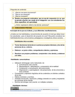 Planificador de Proyectos by Maritza Cuartas Jaramillo islicensedunder a CreativeCommons
Reconocimiento-NoComercial-SinObraDerivada 3.0 UnportedLicense..
Preguntas de contenido:
1. ¿Qué es una sana convivencia?
2. ¿Qué es ser tolerante?
3. ¿Qué es compartir?
b. Realice una pregunta motivadora, que no sea de respuesta sí o no que
le permita alcanzar por medio de la indagación con sus estudiantes los
fines específicos de aprendizaje
¿ Cómo expresas tu afecto a las demás personas?
4 HABILIDADES PREVIAS
Concepto de lo que es el afecto, y sus diferentes manifestaciones.
¿Cuáles son las habilidades y conocimientos de acuerdo al nivel que deben tener
los estudiantes para el desarrollo del proyecto de aula? Recuerde considerar las
habilidadestécnicas, comunicativas, pedagógicas, investigativas, éticas-sociales….
Habilidades ético-sociales:
 Tomar decisiones teniendo en cuenta sus propios intereses y los de las
personas de su entorno.
 Elaborar un juicio crítico, compartiendo criterios y opiniones.
 Resolver sus propios problemas, comprender a los demás y colaborar
con ellos.
Habilidades comunicativas:
 Utilización del lenguaje como instrumento de:
a. Comunicación oral y escrita
b. Representación, interpretación y comprensión de la realidad
c. Construcción y comunicación del conocimiento
d. Organización y autorregulación del pensamiento, de las emociones y
de la conducta
 Comprensión y expresión lingüística de los contenidos en distintos contextos
de la vida.
 Hábitos de lectura y escritura.
 Actitudes de escucha, exposición y diálogo, teniendo en cuenta y respetando
las opiniones de los demás.
 Dominio de la lengua oral y escrita en múltiples contextos.
Habilidades técnicas:
 