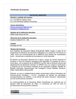 Planificador de Proyectos by Maritza Cuartas Jaramillo islicensedunder a CreativeCommons Reconocimiento-
NoComercial-SinObraDerivada 3.0 UnportedLicense..
Planificador de proyectos
DATOS DEL MAESTRO
Nombre y apellido del maestro
Lic. Luis Alfonso Cabrera Vaca
Lic. Luís Hernando Calderón Fernández
Correo electrónico
Alfonsocabrera2014@gmail.com
lhcalderon1122@gmail.com
Nombre de la institución educativa
INEM Jorge Isaacs de Cali
Dirección de la institución educativa
Carrera 5 Norte N° 61 - 126
Ciudad
Santiago de Cali
Reseña del Contexto
Los Institutos de Educación Media Diversificada INEM, surgen a partir de la
Conferencia de Ministros de Educación celebrada en la ciudad de Lima (Perú) en
1958, como una recomendación de la UNESCO para atender las necesidades
socio – económicas y culturales de los países en vía de desarrollo.
El Ministro de Educación Nacional de la época, acogió de manera especial la
iniciativa e inició los estudios necesarios para ejecutarla. El proyecto se creó a
corto plazo, con la asesoría de la UNESCO y la AID, bajo la dirección técnica del
departamento de planeación nacional. La OAPEC tuvo a su cargo la construcción
y dotación de los 10 primeros institutos en las siguientes ciudades: Santafé de
Bogotá- (Kennedy), Bucaramanga, Cali, Cartagena, Cúcuta, Medellín, Montería,
Pasto, Santa Marta y Barranquilla.
Además, se creó un establecimiento público denominado Instituto Colombiano de
Construcciones Escolares – I.C.C.E., encargado de atender las actividades
correspondientes a la OAPEC y a las demás del sector educativo, relacionadas
con las construcciones escolares.
La Institucionalidad de la Educación Media diversificada fue ordenada por el
decreto 1962 de Noviembre de 1969 y a comienzos de 1970 se inició el
funcionamiento de los primeros institutos.
 