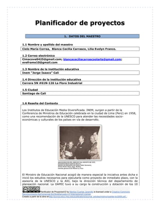 Planificador de ProyectosV2 by Maritza Cuartas Jaramillo is licensed under a Creative Commons
Reconocimiento-NoComercial-SinObraDerivada 4.0 Internacional License.
Creado a partir de la obra enhttp://punya.educ.msu.edu/publications/journal_articles/mishra-koehler-tcr2006.pdf...
Planificador de proyectos
1. DATOS DEL MAESTRO
1.1 Nombre y apellido del maestro
Cielo María Correa, Blanca Cecilia Carrasco, Lilia Evelyn Franco.
1.2 Correo electrónico
Cimacove0425@gmail.com; blancaceciliacarrascoolarte@gmail.com;
eveframe10@gmail.com
1.3 Nombre de la institución educativa
Inem “Jorge Isaacs” Cali
1.4 Dirección de la institución educativa
Carrera 5N #61N-126 La Flora Industrial
1.5 Ciudad
Santiago de Cali
1.6 Reseña del Contexto
Los Institutos de Educación Media Diversificada. INEM, surgen a partir de la
Conferencia de Ministros de Educación celebrada en la ciudad de Lima (Perú) en 1958,
como una recomendación de la UNESCO para atender las necesidades socio-
económicas y culturales de los países en vía de desarrollo.
El Ministro de Educación Nacional acogió de manera especial la iniciativa antes dicha e
inició los estudios necesarios para ejecutarla como proyecto de inmediato plazo, con la
asesoría de la UNESCO y la AID, bajo la dirección técnica del departamento de
planeación nacional. La OAPEC tuvo a su cargo la construcción y dotación de los 10
 