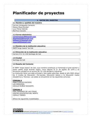 Planificador de Proyectos by Maritza Cuartas Jaramillo is licensed under a Creative Commons
Reconocimiento-NoComercial-SinObraDerivada 3.0 Unported License..
PPllaanniiffiiccaaddoorr ddee pprrooyyeeccttooss
1. DATOS DEL MAESTRO
1.1 Nombre y apellido del maestro
Carmen Amaguaña Camacho
Gladys Plaza Escobar
Lucy Flórez Galindo
Noé Ruiz Caicedo
1.2 Correo electrónico
carmenamac20@gmail.com
glaplaes536@gmail.com
lufloga127@gmail.com
coporo02@gmail.com
1.3 Nombre de la institución educativa
INEM”Jorge Isaacs” de Cali
1.4 Dirección de la institución educativa
Carrera 5 N 61-126 Santiago de Cali
1.5 Ciudad
Santiago de Cali
1.6 Reseña del Contexto
El INEM "Jorge Isaacs" de Cali, cuyo nombre constituye un homenaje al gran escritor y
poeta caleño Jorge Ricardo Isaacs, inicio labores el 21 de agosto de 1970 y se
encuentra ubicado en la carrera 5N 61-126 del Barrio Industrial.
La institución tiene una sede principal y seis sedes adscritas, desde el año 2002 ofrece
los 3 niveles de Educación: Pre-escolar, Educación básica y la Educación media
(Académica y Técnica). Las sedes se encuentran en las siguientes comunas:
COMUNA 6
PABLO EMILIO CAICEDO.
LAS AMERICAS.
CECILIA MUÑOZ RICAURTE.
COMUNA 4
FRAY DOMINGO DE LAS CASAS
CENTRO EDUCATIVO DEL NORTE
CAMILO TORRES
Ofrece las siguientes modalidades:
 