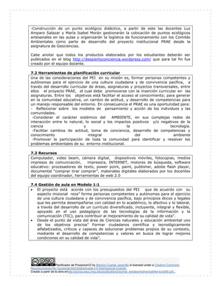Planificador de ProyectosV2 by Maritza Cuartas Jaramillo is licensed under a Creative Commons
Reconocimiento-No Comercial-SinObraDerivada 4.0 Internacional License.
Creado a partir de la obra enhttp://punya.educ.msu.edu/publications/journal_articles/mishra-koehler-tcr2006.pdf...
-Construcción de un punto ecológico didáctico, a partir de este las docentes Luz
Amparo Salazar y María Isabel Morán gestionarán la colocación de puntos ecológicos
artesanales en las aulas y organizarán la logística de funcionamiento con los Comités
Ambientales como parte de desarrollo del proyecto institucional PRAE desde la
asignatura de Geociencias.
Cabe anotar que todos los productos elaborados por los estudiantes deberán ser
publicados en el blog http://despiertoconciencia.wordpress.com/ que para tal fin fue
creado por el equipo docente.
7.2 Herramientas de planificación curricular
Una de las consideraciones del PEI en su misión es, formar personas competentes y
autónomas para el ejercicio de una cultura ciudadana y de convivencia pacífica, a
través del desarrollo curricular de áreas, asignaturas y proyectos transversales, entre
ellos el proyecto PRAE, el cual debe promoverse con la inserción curricular en las
asignaturas. Entre los objetivos está facilitar el acceso al conocimiento; para generar
en la comunidad educativa, un cambio de actitud, y desarrollo de competencias para
un manejo responsable del entorno. En consecuencia el PRAE es una oportunidad para:
- Reflexionar sobre los modelos de pensamiento y acción de los individuos y las
comunidades.
-Considerar el carácter sistémico del AMBIENTE, en sus complejas redes de
interacción entre lo natural, lo social y los impactos positivos y/o negativos de la
ciencia y la tecnología.
-Facilitar cambios de actitud, toma de conciencia, desarrollo de competencias y
conocimiento integral del ambiente
-Promover la participación de toda la comunidad para identificar y resolver los
problemas ambientales de su entorno institucional.
7.3 Recursos
Computador, video beam, cámara digital, dispositivos móviles, fotocopias, medios
impresos de comunicación, impresora, INTERNET, motores de búsqueda, software
educativo: procesadores de texto, power point, paint, publisher, adobe flash player,
documental “comprar tirar comprar”, materiales digitales elaborados por los docentes
del equipo coordinador, herramientas de web 2.0
7.4 Gestión de aula en Modelo 1:1
 El proyecto está acorde con los presupuestos del PEI que de acuerdo con su
aspecto misional reza” forma personas competentes y autónomas para el ejercicio
de una cultura ciudadana y de convivencia pacífica, bajo principios éticos y legales
que les permita desempeñarse con calidad en lo académico, lo afectivo y lo laboral,
a través del desarrollo de un currículo diversificado, incluyente, integral y flexible,
apoyado en el uso pedagógico de las tecnologías de la información y la
comunicación (TIC), para contribuir al mejoramiento de su calidad de vida”.
 Desde el punto de vista del área de Ciencias naturales y educación ambiental uno
de los objetivos precisa” Formar ciudadanos científica y tecnológicamente
alfabetizados, críticos y capaces de solucionar problemas propios de su contexto,
mediante el desarrollo de competencias y valores en busca de lograr mejores
condiciones en su calidad de vida”.
 
