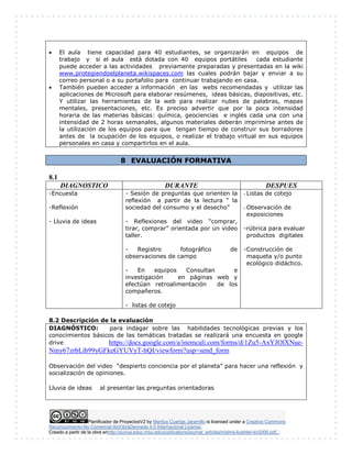 Planificador de ProyectosV2 by Maritza Cuartas Jaramillo is licensed under a Creative Commons
Reconocimiento-No Comercial-SinObraDerivada 4.0 Internacional License.
Creado a partir de la obra enhttp://punya.educ.msu.edu/publications/journal_articles/mishra-koehler-tcr2006.pdf...
 El aula tiene capacidad para 40 estudiantes, se organizarán en equipos de
trabajo y si el aula está dotada con 40 equipos portátiles cada estudiante
puede acceder a las actividades previamente preparadas y presentadas en la wiki
www.protegiendoelplaneta.wikispaces.com las cuales podrán bajar y enviar a su
correo personal o a su portafolio para continuar trabajando en casa.
 También pueden acceder a información en las webs recomendadas y utilizar las
aplicaciones de Microsoft para elaborar resúmenes, ideas básicas, diapositivas, etc.
Y utilizar las herramientas de la web para realizar nubes de palabras, mapas
mentales, presentaciones, etc. Es preciso advertir que por la poca intensidad
horaria de las materias básicas: química, geociencias e inglés cada una con una
intensidad de 2 horas semanales, algunos materiales deberán imprimirse antes de
la utilización de los equipos para que tengan tiempo de construir sus borradores
antes de la ocupación de los equipos, o realizar el trabajo virtual en sus equipos
personales en casa y compartirlos en el aula.
8 EVALUACIÓN FORMATIVA
8.1
DIAGNOSTICO DURANTE DESPUES
-Encuesta
-Reflexión
- Lluvia de ideas
- Sesión de preguntas que orienten la
reflexión a partir de la lectura “ la
sociedad del consumo y el desecho”
- Reflexiones del video “comprar,
tirar, comprar” orientada por un video
taller.
- Registro fotográfico de
observaciones de campo
- En equipos Consultan e
investigación en páginas web y
efectúan retroalimentación de los
compañeros.
- listas de cotejo
- Listas de cotejo
- Observación de
exposiciones
-rúbrica para evaluar
productos digitales
-Construcción de
maqueta y/o punto
ecológico didáctico.
8.2 Descripción de la evaluación
DIAGNÓSTICO: para indagar sobre las habilidades tecnológicas previas y los
conocimientos básicos de las temáticas tratadas se realizará una encuesta en google
drive https://docs.google.com/a/inemcali.com/forms/d/1Zu5-AxYJOlXNue-
Nmy67zrbLib99yGFkeGYUVyT-hQI/viewform?usp=send_form
Observación del video “despierto conciencia por el planeta” para hacer una reflexión y
socialización de opiniones.
Lluvia de ideas al presentar las preguntas orientadoras
 