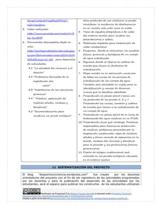 Planificador de ProyectosV2 by Maritza Cuartas Jaramillo is licensed under a Creative Commons
Reconocimiento-No Comercial-SinObraDerivada 4.0 Internacional License.
Creado a partir de la obra enhttp://punya.educ.msu.edu/publications/journal_articles/mishra-koehler-tcr2006.pdf...
11 SISTEMATIZACIÓN DEL PROYECTO
El blog “despiertoconciencia.wordpress.com” fue creado por los docentes
orientadores del proyecto con el fin de ser repositorio de las actividades programadas
por los docentes y para la publicación del desarrollo de las actividades por los
estudiantes, será el espacio para publicar los constructos de los estudiantes utilizando
Nmy67zrbLib99yGFkeGYUVyT-
hQI/viewform
3. Video motivador
http://www.youtube.com/watch?v=R
k1-IkuISMY
4. Documentos descargables desde la
wiki
http://protegiendoelplaneta.wikispac
es.com/Bienvenidos+clase+2014+Qu%
C3%ADmica+11-03, para desarrollo
de actividades:
4.1 “La sociedad del consumo y el
desecho”
4.2 “Problemas derivados de la
explotación del
suelo”
4.3 “Importancia de las reacciones
químicas”
4.4 “ Práctica, separación de
residuos sólidos, ventajas y
beneficios”
4.5 “Recomendaciones para
construir un punto ecológico”
otros productos de uso cotidiano se puede
considerar la existencia de obsolescencia
en su versión más sutil como la moda
3. Toma de registros fotográficos o de video
del entorno escolar para ilustrar las
presentaciones o videos.
4. Materiales digitales para elaboración de
video colaborativo
5. Diagrama donde se relacionen los cambios
físicos, químicos y biológicos de un cuerpo
de agua eutrofizado.
6. Esquema donde se observe la cadena de
eventos que llevan al fenómeno de
eutrofización.
7. Mapa mental en la aplicación cacoo.com
de todas las causas de los procesos de
eutrofización de los cuerpos de agua.
También será solicitado en inglés para la
identificación y manejo de términos
nuevos que la temática abordada.
8. Presentación en power point o prezi con
los productos de los puntos 5, 6 y 7
Presentando las causas, cambios y cadena
de eventos que llevan a la eutroficación de
un cuerpo de agua.
9. Presentación en power point de la línea de
tratamiento del agua residual en la PTAR.
10. Presentación final que contenga: Prácticas
responsables para disminuir producción
de residuos, problemas generados por la
disposición inadecuada, tipos de residuos
sólidos y forma correcta de separarlos en la
fuente, ventajas del reciclaje y beneficio
para el planeta y las generaciones futuras
generaciones.
11. Diseño de eslogan institucional será
colocado en los puntos ecológicos ubicados
en el entorno escolar.
 