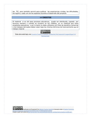 Planificador de ProyectosV2 by Maritza Cuartas Jaramillo is licensed under a Creative Commons
Reconocimiento-No Comercial-SinObraDerivada 4.0 Internacional License.
Creado a partir de la obra enhttp://punya.educ.msu.edu/publications/journal_articles/mishra-koehler-tcr2006.pdf...
las TIC, pero también servirá para publicar las experiencias vividas, las dificultades,
los logros y cada uno de los aspectos durante el desarrollo del proyecto.
12 CREDITOS
El material si es útil para procesos educativos, puede ser distribuido, copiado por
terceros siempre y cuando se muestre en los créditos, es un material que tiene
propósitos educativos y por lo tanto no debe utilizarse con fines de beneficio comercial
y los trabajos derivados deben estar bajo los mismos términos de licenciamiento que el
trabajo original.
Esta obra está bajo una Licencia Creative Commons Atribución-NoComercial-CompartirIgual 4.0
Internacional.
 